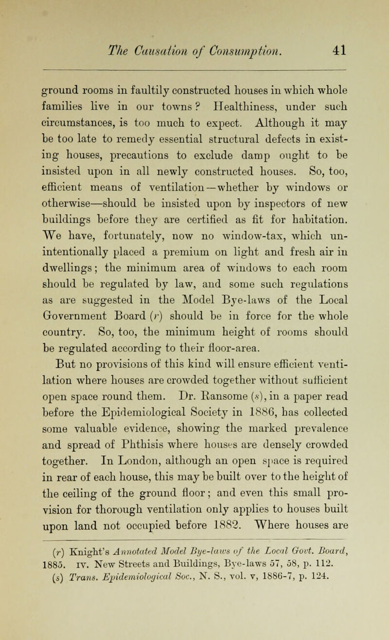 ground rooms in faultily constructed houses in which whole families live in our towns ? Healthiness, under such circumstances, is too much to expect. Although it may be too late to remedy essential structural defects in exist- ing houses, precautions to exclude damp ought to he insisted upon in all newly constructed houses. So, too, efficient means of ventilation—whether by windows or otherwise—should be insisted upon by inspectors of new buildings before they are certified as fit for habitation. We have, fortunately, now no window-tax, which un- intentionally placed a premium on light and fresh air in dwellings; the minimum area of windows to each room should be regulated by law, and some such regulations as are suggested in the Model Bye-laws of the Local Government Board (r) should be in force for the whole country. So, too, the minimum height of rooms should be regulated according to their floor-area. But no provisions of this kind will ensure efficient venti- lation where houses are crowded together without sufficient open space round them. Dr. llansome (*),in a paper read before the Epidemiological Society in 1886, has collected some valuable evidence, showing the marked prevalence and spread of Phthisis where houses are densely crowded together. In London, although an open space is required in rear of each house, this may be built over to the height of the ceiling of the ground floor; and even this small pro- vision for thorough ventilation only applies to houses built upon land not occupied before 1882. Where houses are (r) Knight's Annotated Model Bye-laws of the Local Govt. Board, 1885. iv. New Streets and Buildings, Bye-laws 57, 58, p. 112. (s) Trans. Epidemiohrjiccd Soc., N. S., vol. v, 18S6-7, p. 124.