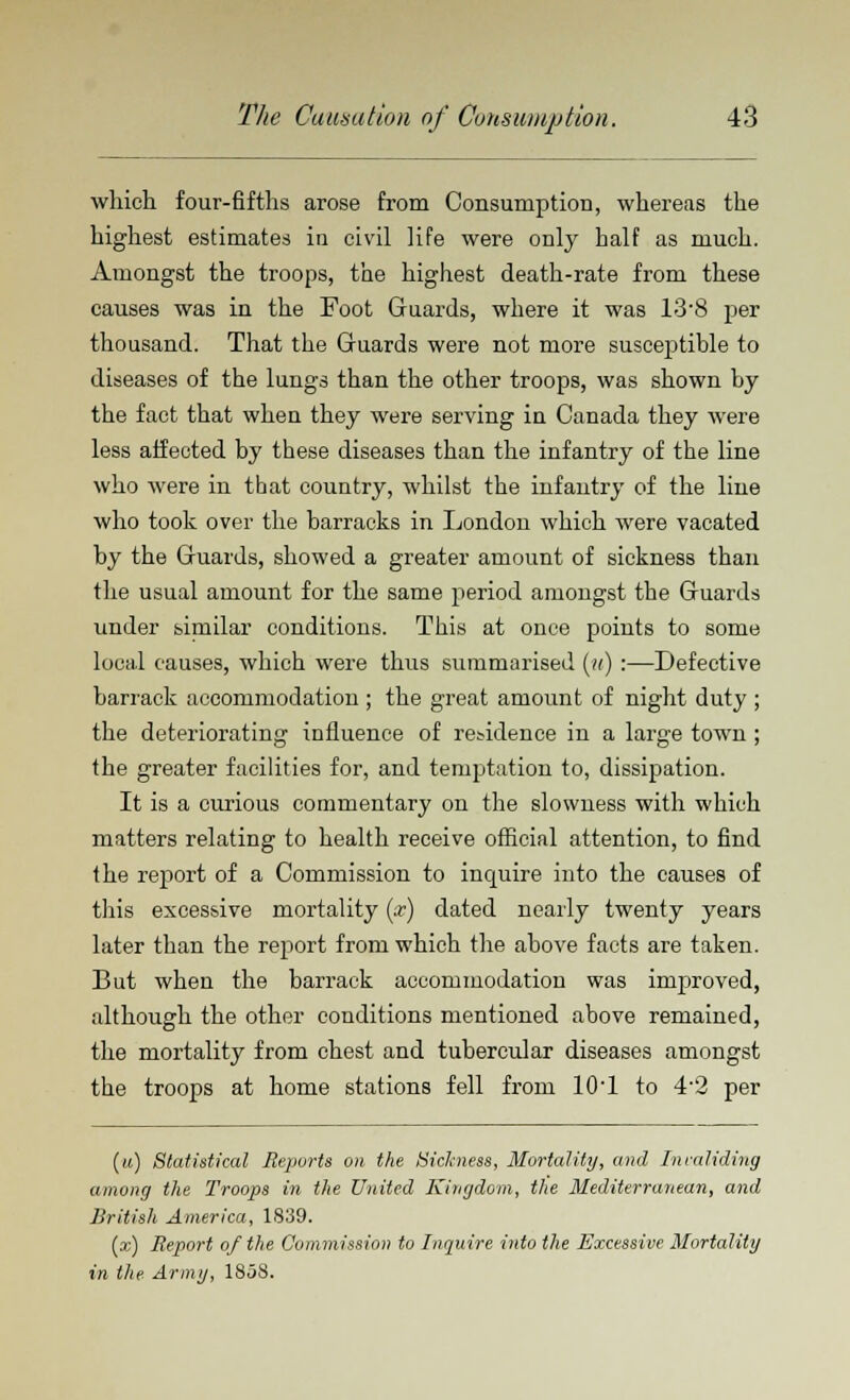 which four-fifths arose from Consumption, whereas the highest estimates in civil life were only half as much. Amongst the troops, the highest death-rate from these causes was in the Foot Guards, where it was 13'8 per thousand. That the Guards were not more susceptible to diseases of the lungs than the other troops, was shown by the fact that when they were serving in Canada they were less affected by these diseases than the infantry of the line who were in that country, whilst the infantry of the line who took over the barracks in London which were vacated by the Guards, showed a greater amount of sickness than the usual amount for the same period amongst the Guards under similar conditions. This at once points to some local causes, which were thus summarised (it) :—Defective barrack accommodation ; the great amount of night duty ; the deteriorating influence of residence in a large town ; the greater facilities for, and temptation to, dissipation. It is a curious commentary on the slowness with which matters relating to health receive official attention, to find the report of a Commission to inquire into the causes of this excessive mortality (x) dated nearly twenty years later than the report from which the above facts are taken. But when the barrack accommodation was improved, although the other conditions mentioned above remained, the mortality from chest and tubercular diseases amongst the troops at home stations fell from 10'1 to 4-2 per (u) Statistical Reports on the Sickness, Mortality, and Invaliding among the Troops in the United Kingdom, the Mediterranean, and British America, 1839. (x) Report of the Commission to Inquire into the Excessive Mortality in the. Army, 1858.