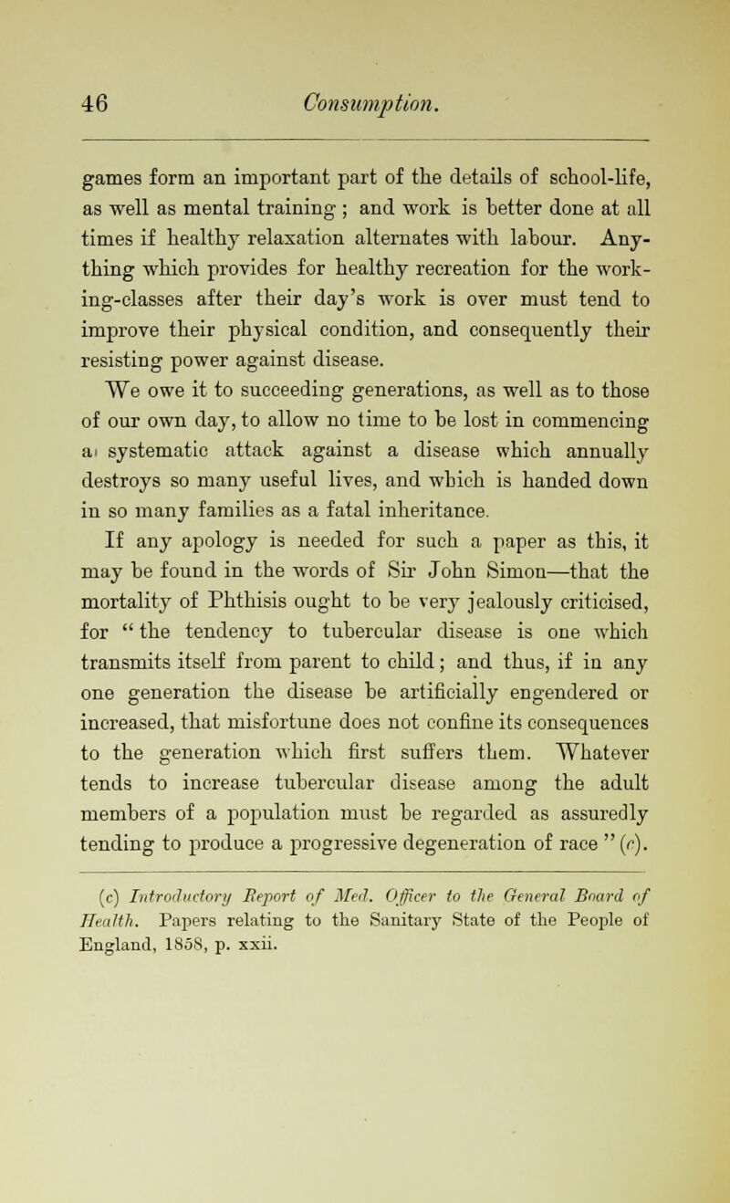 games form an important part of the details of school-life, as well as mental training ; and work is better done at all times if healthy relaxation alternates with labour. Any- thing which provides for healthy recreation for the work- ing-classes after their day's work is over must tend to improve their physical condition, and consequently their resisting power against disease. We owe it to succeeding generations, as well as to those of our own day, to allow no time to be lost in commencing a i systematic attack against a disease which annually destroys so many useful lives, and which is handed down in so many families as a fatal inheritance. If any apology is needed for such a paper as this, it may be found in the words of Sir John Simon—that the mortality of Phthisis ought to be very jealously criticised, for  the tendency to tubercular disease is one which transmits itself from parent to child; and thus, if in any one generation the disease be artificially engendered or increased, that misfortune does not confine its consequences to the generation which first suffers them. Whatever tends to increase tubercular disease among the adult members of a population must be regarded as assuredly tending to produce a progressive degeneration of race  (r). (c) Introductory Report of Med. Officer to the General Board of Health. Papers relating to the Sanitary State of the People of England, 185S, p. xxii.