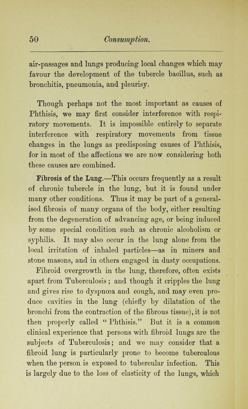 air-passages and lungs producing local changes which may favour the development of the tubercle bacillus, such as bronchitis, pneumonia, and pleurisy. Though perhaps not the most important as causes of Phthisis, we may first consider interference with respi- ratory movements. It is impossible entirely to separate interference with respiratory movements from tissue changes in the lungs as predisposing causes of Phthisis, for in most of the affections we are now considering both these causes are combined. Fibrosis of the Lung.—This occurs frequently as a result of chronic tubercle in the lung, but it is found under many other conditions. Thus it may be part of a general- ised fibrosis of many organs of the body, either resulting from the degeneration of advancing age, or being induced by some special condition such as chronic alcoholism or syphilis. It may also occur in the lung alone from the local irritation of inhaled particles—as in miners and stone masons, and in others engaged in dusty occupations. Fibroid overgrowth in the lung, therefore, often exists apart from Tuberculosis ; and though it cripples the lung and gives rise to dyspncea and cough, and may even pro- duce cavities in the lung (chiefly by dilatation of the bronchi from the contraction of the fibrous tissue), it is not then properly called  Phthisis. But it is a common clinical experience that persons with fibroid lungs are the subjects of Tuberculosis; and we may consider that a fibroid lung is particularly prone to become tuberculous when the person is exposed to tubercular infection. This is largely due to the loss of elasticity of the lungs, which