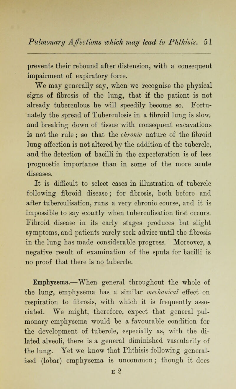 prevents their rebound after distension, with a consequent impairment of expiratory force. We may generally say, when we recognise the physical signs of fibrosis of the lung, that if the patient is not already tuberculous he will speedily become so. Fortu- nately the spread of Tuberculosis in a fibroid lung is slow, and breaking down of tissue with consequent excavations is not the rule ; so that the chronic nature of the fibroid lung affection is not altered by the addition of the tubercle, and the detection of bacilli in the expectoration is of less prognostic importance than in some of the more acute diseases. It is difficult to select cases in illustration of tubercle following fibroid disease; for fibrosis, both before and after tuberculisation, runs a very chronic course, and it is impossible to say exactly when tuberculisation first occurs. Fibroid disease in its early stages produces but slight symptoms, and patients rarely seek advice until the fibrosis in the lung has made considerable progress. Moreover, a negative result of examination of the sputa for bacilli is no proof that there is no tubercle. Emphysema.—When general throughout the whole of the lung, emphysema has a similar mechanical effect on respiration to fibrosis, with which it is frequently asso- ciated. We might, therefore, expect that general pul- monary emphysema would be a favourable condition for the development of tubercle, especially as, with the di- lated alveoli, there is a general diminished vascularity of the lung. Yet we know that Phthisis following general- ised (lobar) emphysema is uncommon; though it does e2