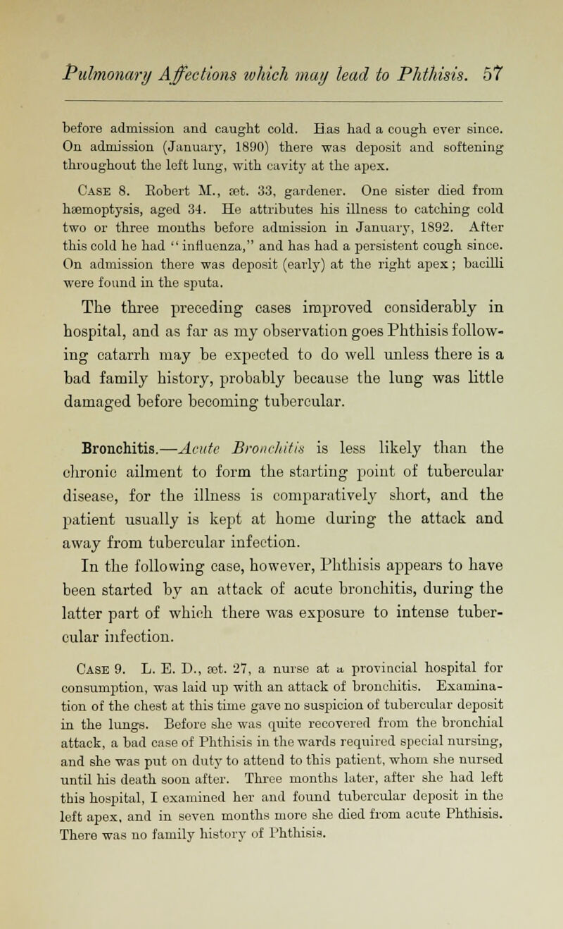 before admission and caught cold. Has had a cough ever since. On admission (January, 1890) there was deposit and softening throughout the left lung, with cavity at the apex. Case 8. Robert M., sat. 33, gardener. One sister died from haemoptysis, aged 34. He attributes his illness to catching cold two or three months before admission in January, 1892. After this cold he had  influenza, and has had a persistent cough since. On admission there was deposit (early) at the right apex; bacilli were found in the sputa. The three preceding cases improved considerably in hospital, and as far as my observation goes Phthisis follow- ing catarrh may be expected to do well unless there is a bad family history, probably because the lung was little damaged before becoming tubercular. Bronchitis.—Acute Bronchitis is less likely than the chronic ailment to form the starting point of tubercular disease, for the illness is comparatively short, and the patient usually is kept at home doling the attack and away from tubercular infection. In the following case, however, Phthisis appears to have been started by an attack of acute bronchitis, during the latter part of which there was exposure to intense tuber- cular infection. Case 9. L. E. D., eet. 27, a nurse at a. provincial hospital for consumption, was laid up with an attack of bronchitis. Examina- tion of the chest at this time gave no suspicion of tubercular deposit in the lungs. Before she was quite recovered from the bronchial attack, a bad case of Phthisis in the wards required special nursing, and she was put on duty to attend to this patient, whom she nursed until his death soon after. Three months later, after she had left this hospital, I examined her and found tubercular deposit in the left apex, and in seven months more she died from acute Phthisis. There was no family history of Phthisis.