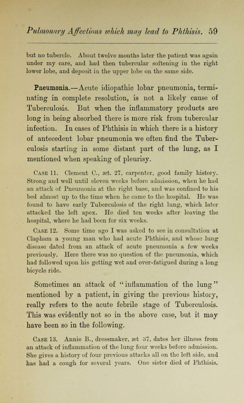 but no tubercle. About twelve months later the patient was again under my care, and had then tubercular softening in the right lower lobe, and deposit in the upper lobe on the same side. Pneumonia.—Acute idiopathic lobar pneumonia, termi- nating in complete resolution, is not a likely cause of Tuberculosis. But when the inflammatory products are long in being absorbed there is more risk from tubercular infection. In cases of Phthisis in which there is a history of antecedent lobar pneumonia we often find the Tuber- culosis starting in some distant part of the lung, as I mentioned when speaking of pleurisy. Case 11. Clement C, oet. 27, carpenter, good family history. Strong and well until eleven weeks before admission, when he had an attack of Pneumonia at the right base, and was confined to his bed almost up to the time when he came to the hospital. He was found to have early Tuberculosis of the right lung, which later attacked the left apex. Ho died ten weeks after leaving the hospital, where he had been for sis weeks. Case 12. Some time ago I was asked to see in consultation at Clapham a young man who had acute Phthisis, and whose lung disease dated from an attack of acute pneumonia a few weeks previously. Here there was no question of the pneumonia, which had followed upon his getting wet and over-fatigued during a long bicycle ride. Sometimes an attack of  inflammation of the lung mentioned by a patient, in giving the previous history, really refers to the acute febrile stage of Tuberculosis. This was evidently not so in the above case, but it may have been so in the following. Case 13. Annie B., dressmaker, tet 37, dates her illness from an attack of inflammation of the lung four weeks before admission. She gives a history of four previous attacks all on the left side, and has had a cough for several years. One sister died of Phthisis.