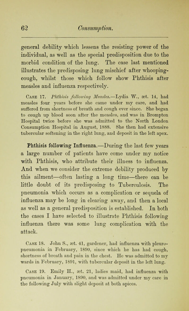 general debility which, lessens the resisting power of the individual, as well as the special predisposition due to the morbid condition of the lung. The case last mentioned illustrates the predisposing lung mischief after whooping- cough, whilst those which follow show Phthisis after measles and influenza respectively. Case 17. Phthisis following Measles.—Lydia W., set. 14, had measles four years before she came under my care, and had suffered from shortness of breath and cough ever since. She began to cough up blood soon after the measles, and was in Brompton Hospital twice before she was admitted to the North London Consumption Hospital in August, 1888. She then had extensive tubercular softening in the right lung, and deposit in the left apex. Phthisis following Influenza.—During the last few years a large number of patients have come under my notice with Phthisis, who attribute their illness to influenza. And when we consider the extreme debility produced by this ailment—often lasting a long time—there can be little doubt of its predisposing to Tuberculosis. The pneumonia which occurs as a complication or sequela of influenza may be long in clearing away, and then a local as well as a general predisposition is established. In both the cases I have selected to illustrate Phthisis following influenza there was some lung complication with the attack. Case 18. John S., set. 41, gardener, had influenza with pleuro- pneumonia in February, 1890, since which he has had cough, shortness of breath and pain in the chest. He was admitted to my wards in February, 1891, with tubercular deposit in the left lung. Case 19. Emily H., set. 21, ladies maid, had influenza with pneumonia in January, 1890, and was admitted under my care in the following July with slight deposit at both apices.