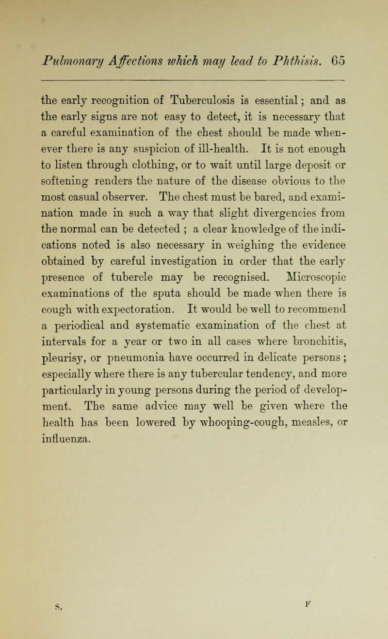 the early recognition of Tuberculosis is essential; and as the early signs are not easy to detect, it is necessary that a careful examination of the chest should be made when- ever there is any suspicion of ill-health. It is not enough to listen through clothing, or to wait until large deposit or softening renders the nature of the disease obvious to the most casual observer. The chest must be bared, and exami- nation made in such a way that slight divergencies from the normal can be detected ; a clear knowledge of the indi- cations noted is also necessary in weighing the evidence obtained by careful investigation in order that the early presence of tubercle may be recognised. Microscopic examinations of the sputa should be made when there is cough with expectoration. It would be well to recommend a periodical and systematic examination of the chest at intervals for a year or two in all cases where bronchitis, pleurisy, or pneumonia have occurred in delicate persons ; especially where there is any tubercular tendency, and more particularly in young persons during the period of develop- ment. The same advice may well be given where the health has been lowered by whooping-cough, measles, or influenza.