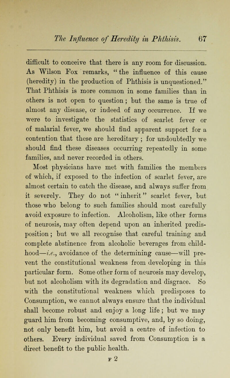 difficult to conceive that there is any room for discussion. As Wilson Fox remarks,  the influence of this cause (heredity) in the production of Phthisis is unquestioned. That Phthisis is more common in some families than in others is not open to question; but the same is true of almost any disease, or iudeed of any occurrence. If we were to investigate the statistics of scarlet fever or of malarial fever, we should find apparent support for a contention that these are hereditary ; for undoubtedly we should find these diseases occurring repeatedly in some families, and never recorded in others. Most physicians have met with families the members of which, if exposed to the infection of scarlet fever, are almost certain to catch the disease, and always suffer from it severely. They do not  inherit scarlet fever, but those who belong to such families should most carefulty avoid exposure to infection. Alcoholism, like other forms of neurosis, may often depend upon an inherited predis- position ; but we all recognise that careful training and complete abstinence from alcoholic beverages from child- hood—i.e., avoidance of the determining cause—will pre- vent the constitutional weakness from developing in this particular form. Some other form of neurosis may develop, but not alcoholism with its degradation and disgrace. So with the constitutional weakness which predisposes to Consumption, we cannot always ensure that the individual shall become robust and enjoy a long life; but we may guard him from becoming consumptive, and, by so doing, not only benefit him, but avoid a centre of infection to others. Every individual saved from Consumption is a direct benefit to the public health. f2