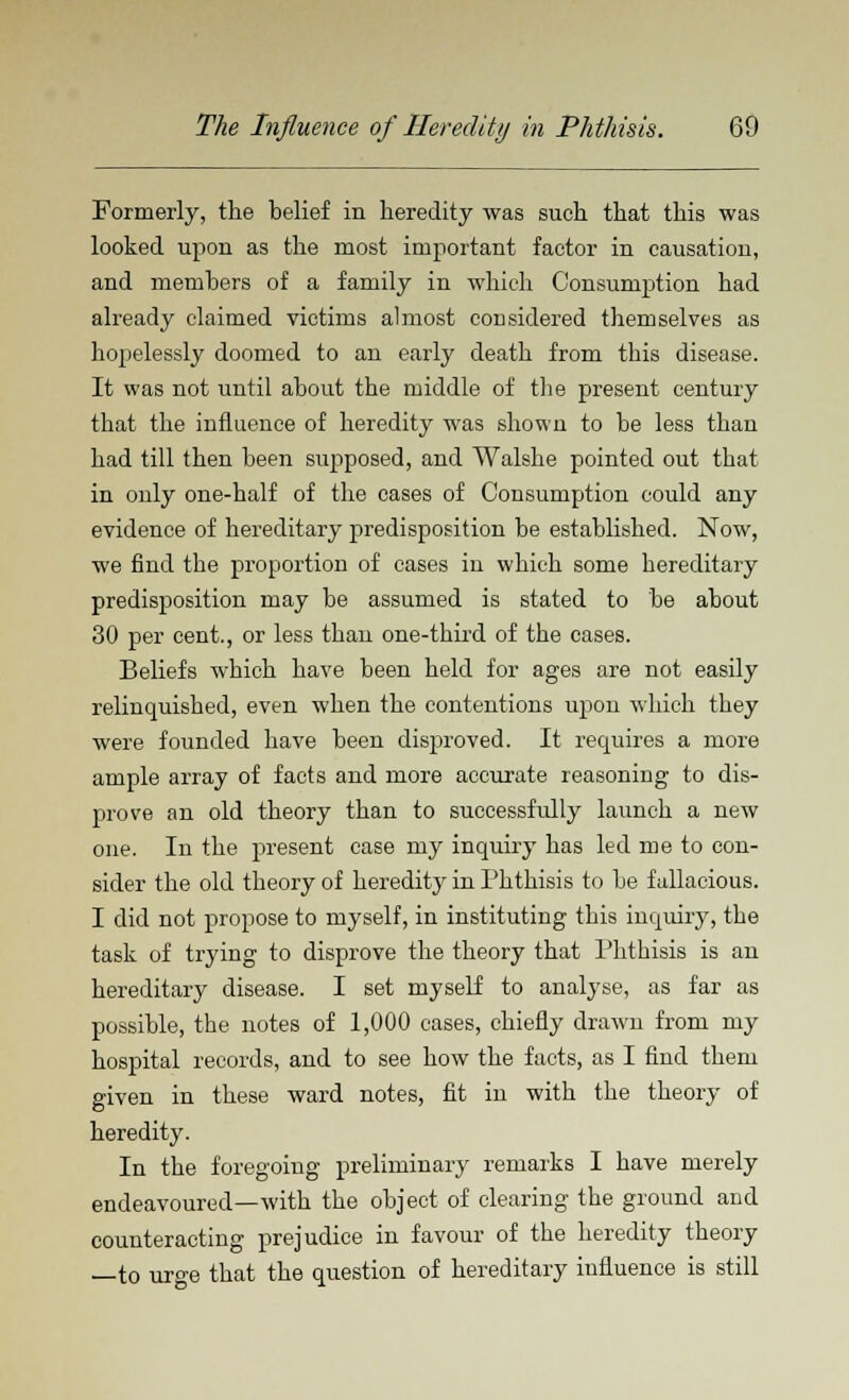 Formerly, the belief in heredity was such that this was looked upon as the most important factor in causation, and members of a family in which Consumption had already claimed victims almost considered themselves as hopelessly doomed to an early death from this disease. It was not until about the middle of the present century that the influence of heredity was shown to be less thau had till then been supposed, and Walshe pointed out that in only one-half of the cases of Consumption could any evidence of hereditary predisposition be established. Now, we find the proportion of cases in which some hereditary predisposition may be assumed is stated to be about 30 per cent., or less than one-third of the cases. Beliefs which have been held for ages are not easily relinquished, even when the contentions upon which they were founded have been disproved. It requires a more ample array of facts and more accurate reasoning to dis- prove an old theory than to successfully launch a new one. In the present case my inquiry has led me to con- sider the old theory of heredity in Phthisis to be fallacious. I did not propose to myself, in instituting this inquiry, the task of trying to disprove the theory that Phthisis is an hereditary disease. I set myself to analyse, as far as possible, the notes of 1,000 cases, chiefly drawn from my hospital records, and to see how the facts, as I find them given in these ward notes, fit in with the theory of heredity. In the foregoing preliminary remarks I have merely endeavoured—with the object of clearing the ground and counteracting prejudice in favour of the heredity theory —to urge that the question of hereditary influence is still