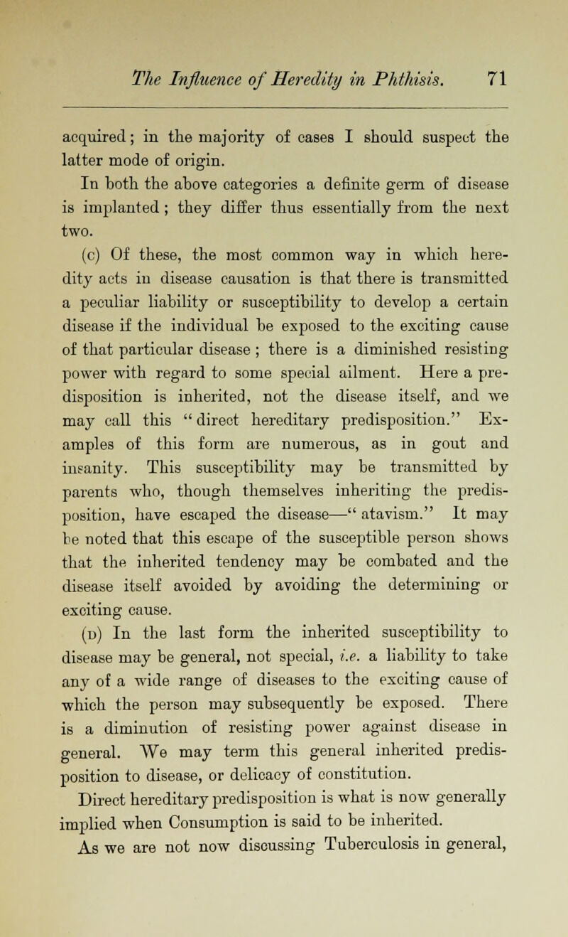 acquired; in the majority of eases I should suspect the latter mode of origin. In both the above categories a definite germ of disease is implanted ; they differ thus essentially from the next two. (c) Of these, the most common way in which here- dity acts iu disease causation is that there is transmitted a peculiar liability or susceptibility to develop a certain disease if the individual be exposed to the exciting cause of that particular disease ; there is a diminished resisting power with regard to some special ailment. Here a pre- disposition is inherited, not the disease itself, and we may call this  direct hereditary predisposition. Ex- amples of this form are numerous, as in gout and insanity. This susceptibility may be transmitted by parents who, though themselves inheriting the predis- position, have escaped the disease— atavism. It may be noted that this escape of the susceptible person shows that the inherited tendency may be combated and the disease itself avoided by avoiding the determining or exciting cause. (u) In the last form the inherited susceptibility to disease may be general, not special, i.e. a liability to take any of a wide range of diseases to the exciting cause of which the person may subsequently be exposed. There is a diminution of resisting power against disease in general. We may term this general inherited predis- position to disease, or delicacy of constitution. Direct hereditary predisposition is what is now generally implied when Consumption is said to be inherited. As we are not now discussing Tuberculosis in general,