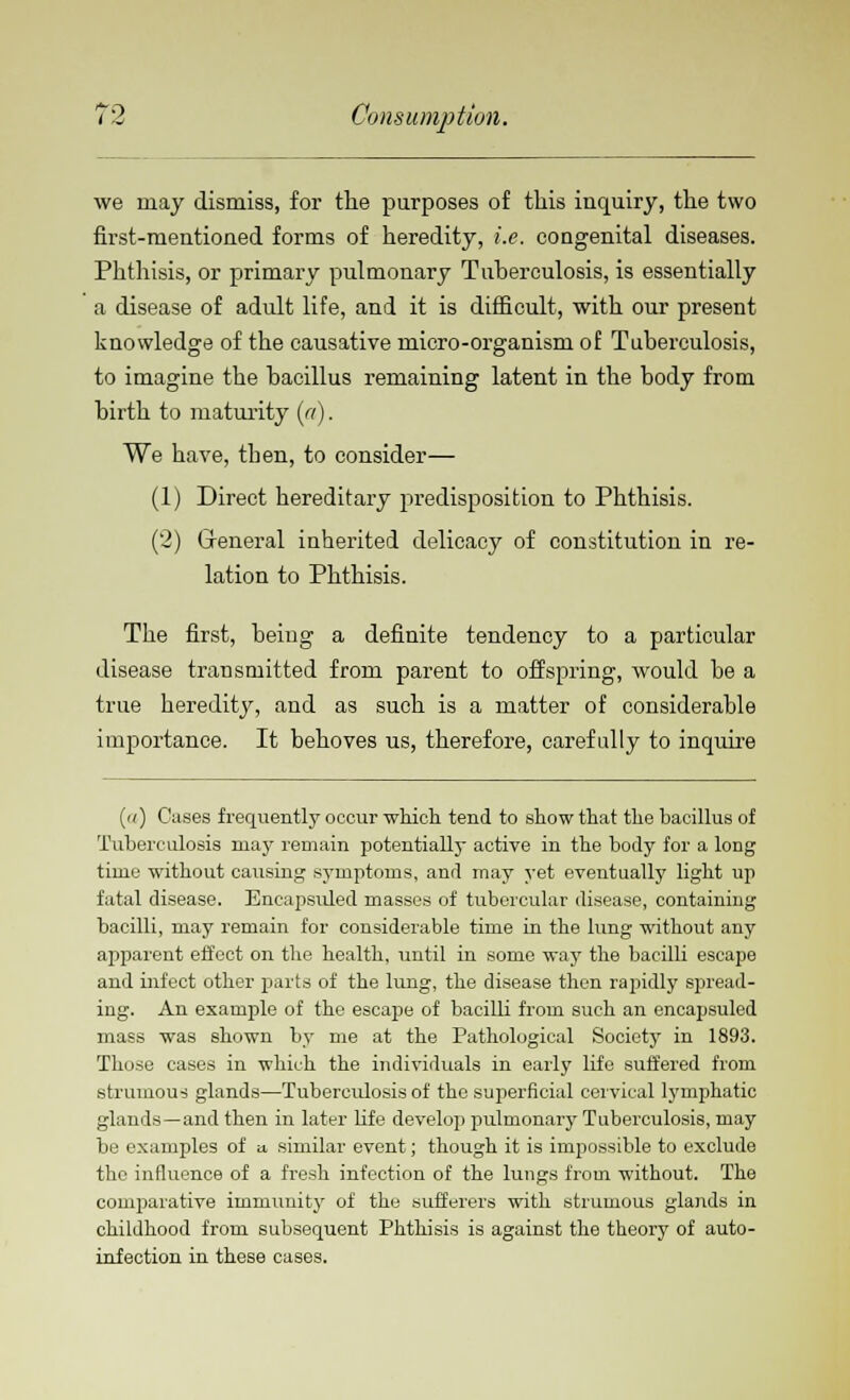 we may dismiss, for the purposes of this inquiry, the two first-mentioned forms of heredity, i.e. congenital diseases. Phthisis, or primary pulmonary Tuberculosis, is essentially a disease of adult life, and it is difficult, with our present knowledge of the causative micro-organism of Tuberculosis, to imagine the bacillus remaining latent in the body from birth to maturity (a). We have, then, to consider— (1) Direct hereditary predisposition to Phthisis. (2) General inherited delicacy of constitution in re- lation to Phthisis. The first, being a definite tendency to a particular disease transmitted from parent to offspring, would be a true heredity, and as such is a matter of considerable importance. It behoves us, therefore, carefully to inquire (i/) Cases frequently occur which tend to show that the bacillus of Tuberculosis may remain potentially active in the body for a long time without causing symptoms, and may yet eventually light up fatal disease. Eneapsuled masses of tubercular disease, containing bacilli, may remain for considerable time in the lung without any apparent effect on the health, until in some way the bacilli escape and infect other parts of the lung, the disease then rapidly spread- ing. An example of the escape of bacilli from such an eneapsuled mass was shown by me at the Pathological Society in 1893. Those cases in which the individuals in early life suffered from strumous glands—Tuberculosis of the superficial cervical lymphatic glands—and then in later life develop pulmonary Tuberculosis, may be examples of a similar event; though it is impossible to exclude the influence of a fresh infection of the lungs from without. The comparative immunity of the sufferers with strumous glands in childhood from subsequent Phthisis is against the theory of auto- infection in these cases.