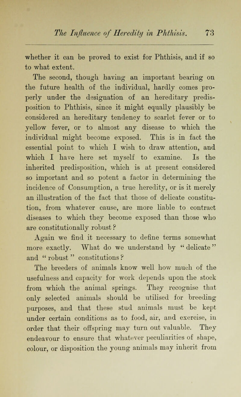 whether it can be proved to exist for Phthisis, and if so to what extent. The second, though having an important hearing on the future health of the individual, hardly comes pro- perly under the designation of an hereditary predis- position to Phthisis, since it might equally plausibly he considered an hereditary tendency to scarlet fever or to yellow fever, or to almost any disease to which the individual might become exposed. This is in fact the essential point to which I wish to draw attention, and which I have here set myself to examine. Is the inherited predisposition, which is at present considered so important and so potent a factor in determining the incidence of Consumption, a true heredity, or is it merely an illustration of the fact that those of delicate constitu- tion, from whatever cause, are more liable to contract diseases to which they become exposed than those who are constitutionally robust ? Again we find it necessary to define terms somewhat more exactly. What do we understand by  delicate  and robust constitutions? The breeders of animals know well how much of the usefulness and capacity for work depends upon the stock from which the animal springs. They recognise that only selected animals should be utilised for breeding- purposes, and that these stud animals must be kept under certain conditions as to food, air, and exercise, in order that their offspring may turn out valuable. They endeavour to ensure that whatever peculiarities of shape, colour, or disposition the young animals may inherit from