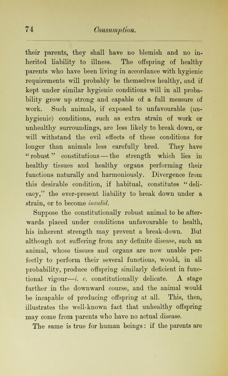 their parents, they shall have no blemish and no in- herited liability to illness. The offspring of healthy parents who have been living in accordance with hygienic requirements will probably be themselves healthy, and if kept under similar hygienic conditions will in all proba- bility grow up strong and capable of a full measure of work. Such animals, if exposed to unfavourable (un- hygienic) conditions, such as extra strain of work or unhealthy surroundings, are less likely to break down, or will withstand the evil effects of these conditions for longer than animals less carefully bred. They have robust constitutions—-the strength which lies in healthy tissues and healthy organs performing their functions naturally and harmoniously. Divergence from this desirable condition, if habitual, constitutes  deli- cacy, the ever-present liability to break down under a strain, or to become invalid. Suppose the constitutionally robust animal to be after- wards placed under conditions unfavourable to health, his inherent strength may prevent a break-down. But although not suffering from any definite disease, such an animal, whose tissues and organs are now unable per- fectly to perform their several functions, would, in all probability, produce offspring similarly deficient in func- tional vigour—i. e. constitutionally delicate. A stage further in the downward course, and the animal would be incapable of producing offspring at all. This, then, illustrates the well-known fact that unhealthy offspring may come from parents who have no actual disease. The same is true for human beings: if the parents are