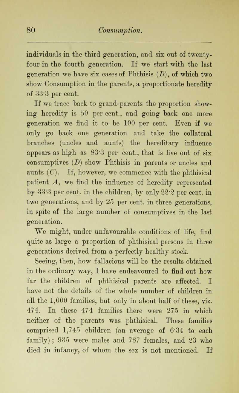 individuals in the third generation, and six out of twenty- four in the fourth generation. If we start with the last generation we have six cases of Phthisis (D), of which two show Consumption in the parents, a proportionate heredity of 33'3 per cent. If we trace hack to grand-parents the proportion show- ing heredity is 50 per cent., and going back one more generation we find it to be 100 per cent. Even if we only go back one generation and take the collateral branches (uncles and aunts) the hereditary influence appears as higb as 83-3 per cent., that is five out of six consumptives (JD) show Phthisis in parents or uncles and aunts (C). If, however, we commence with the phthisical patient A, we find the influence of heredity represented by 333 per cent, in the children, by only22'2 per cent, in two generations, and by 25 per cent, in three generations, in spite of the large number of consumptives in the last generation. We might, under unfavourable conditions of life, find quite as large a proportion of phthisical persons in three generations derived from a perfectly healthy stock. Seeing, then, how fallacious will be the results obtained in the ordinary way, I have endeavoured to find out how far the children of phthisical parents are affected. I have not the details of the whole number of children in all the 1,000 families, but only in about half of these, viz. 474. In these 474 families there were 275 in which neither of the parents was phthisical. These families comprised 1,745 children (an average of 6-34 to each family); 935 were males and 787 females, and 23 who died in infancy, of whom the sex is not mentioned. If