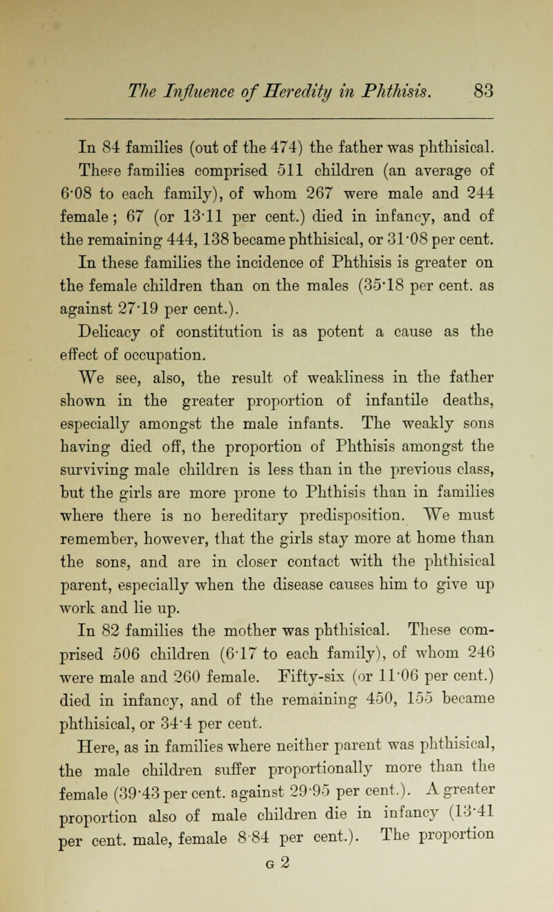 In 84 families (out of the 474) the father was phthisical. These families comprised 511 children (an average of 6'08 to each family), of whom 267 were male and 244 female; 67 (or 1311 per cent.) died in infancy, and of the remaining 444,138 became phthisical, or 31 '08 per cent. In these families the incidence of Phthisis is greater on the female children than on the males (3518 per cent, as against 27-19 per cent.). Delicacy of constitution is as potent a cause as the effect of occupation. We see, also, the result of weakliness in the father shown in the greater proportion of infantile deaths, especially amongst the male infants. The weakly sons having died off, the proportion of Phthisis amongst the surviving male children is less than in the previous class, but the girls are more prone to Phthisis than in families where there is no hereditary predisposition. We must remember, however, that the girls stay more at home than the sons, and are in closer contact with the phthisical parent, especially when the disease causes him to give up work and lie up. In 82 families the mother was phthisical. These com- prised 506 children (6-17 to each family), of whom 246 were male and 260 female. Fifty-six (or 11 '06 per cent.) died in infancy, and of the remaining 450, 155 became phthisical, or 34'4 per cent. Here, as in families where neither parent was phthisical, the male children suffer proportionally more than the female (39'43 per cent, against 29'95 per cent.). A greater proportion also of male children die in infancy (13-41 per cent, male, female 884 per cent.). The proportion g2