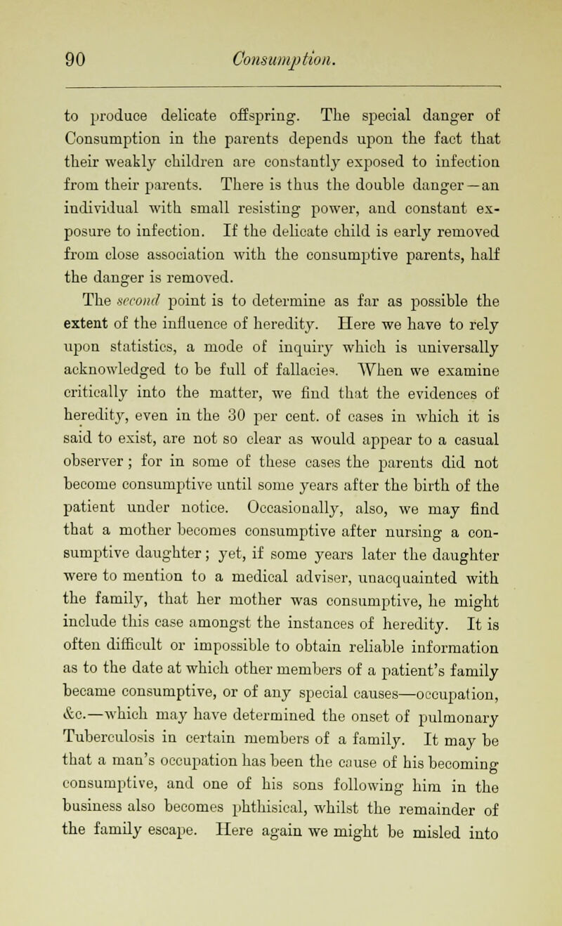 to produce delicate offspring. The special danger of Consumption in the parents depends upon the fact that their weakly children are constantly exposed to infection from their parents. There is thus the double danger —an individual with small resisting power, and constant ex- posure to infection. If the delicate child is early removed from close association with the consumptive parents, half the danger is removed. The second point is to determine as far as possible the extent of the influence of heredity. Here we have to rely upon statistics, a mode of inquiry which is universally acknowledged to be full of fallacies When we examine critically into the matter, we find that the evidences of heredity, even in the 30 per cent, of cases in which it is said to exist, are not so clear as would appear to a casual observer; for in some of these cases the parents did not become consumptive until some years after the birth of the patient under notice. Occasionally, also, we may find that a mother becomes consumptive after nursing a con- sumptive daughter; yet, if some years later the daughter were to mention to a medical adviser, unacquainted with the family, that her mother was consumptive, he might include this case amongst the instances of heredity. It is often difficult or impossible to obtain reliable information as to the date at which other members of a patient's family became consumptive, or of any special causes—occupation, &c.—which may have determined the onset of pulmonary Tuberculosis in certain members of a family. It may be that a man's occupation has been the cause of his becoming consumptive, and one of his sons following him in the business also becomes phthisical, whilst the remainder of the family escape. Here again we might be misled into