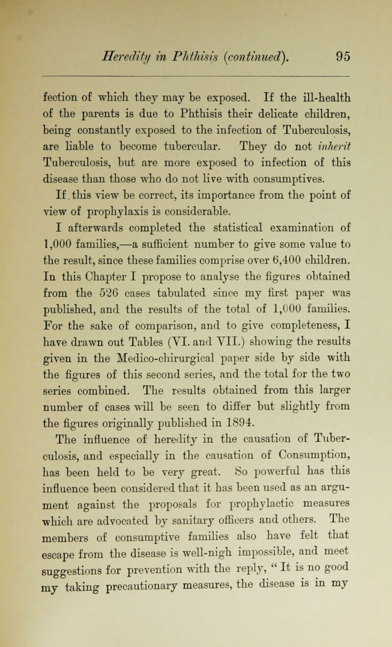 fection of which they may he exposed. If the ill-health of the parents is due to Phthisis their delicate children, heing constantly exposed to the infection of Tuherculosis, are liable to become tubercular. They do not inherit Tuberculosis, but are more exposed to infection of this disease than those who do not live with consumptives. If. this view be correct, its importance from the point of view of prophylaxis is considerable. I afterwards completed the statistical examination of 1,000 families,—a sufficient number to give some value to the result, since these families comprise over b',400 children. In this Chapter I propose to analyse the figures obtained from the 526 cases tabulated since my first paper was published, and the results of the total of 1,000 families. For the sake of comparison, and to give completeness, I have drawn out Tables (VI. and VII.) showing the results given in the Hedico-chirurgical paper side by side with the figures of this second series, and the total for the two series combined. The results obtained from this larger number of cases will be seen to differ but slightly from the figures originally published in 1894. The influence of heredity in the causation of Tuber- culosis, and especially in the causation of Consumption, has been held to be very great. So powerful has this influence been considered that it has been used as an argu- ment against the proposals for prophylactic measures which are advocated by sanitary officers and others. The members of consumptive families also have felt that escape from the disease is well-nigh impossible, and meet suggestions for prevention with the reply,  It is no good my taking precautionary measures, the disease is in my