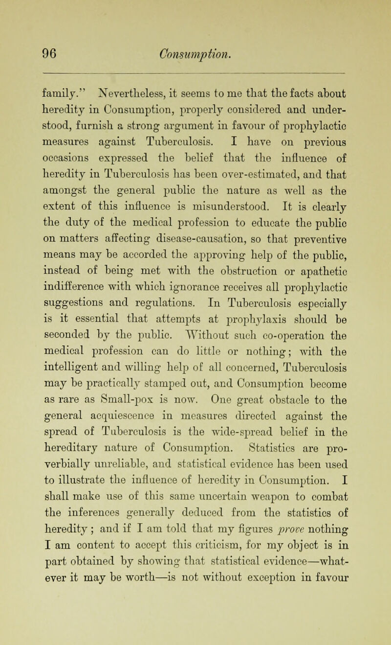 family. Nevertheless, it seems to me that the facts about heredity in Consumption, properly considered and under- stood, furnish a strong argument in favour of prophylactic measures against Tuberculosis. I have on previous occasions expressed the belief that the influence of heredity in Tuberculosis has been over-estimated, and that amongst the general public the nature as well as the extent of this influence is misunderstood. It is clearly the duty of the medical profession to educate the public on matters affecting disease-causation, so that preventive means may be accorded the approving help of the public, instead of being met with the obstruction or apathetic indifference with which ignorance receives all prophylactic suggestions and regulations. In Tuberculosis especially is it essential that attempts at prophylaxis should be seconded by the public. Without such co-operation the medical profession can do little or nothing; with the intelligent and willing help of all concerned, Tuberculosis may be practically stamped out, and Consumption become as rare as Small-pox is now. One great obstacle to the general acquiescence in measures directed against the spread of Tuberculosis is the wide-spread belief in the hereditary nature of Consumption. Statistics are pro- verbially unreliable, and statistical evidence has been used to illustrate the influence of heredity in Consumption. I shall make use of this same uncertain weapon to combat the inferences generally deduced from the statistics of heredity ; and if I am told that my figures prove nothing I am content to accept this criticism, for my object is in part obtained by showing that statistical evidence—what- ever it may be worth—is not without exception in favour