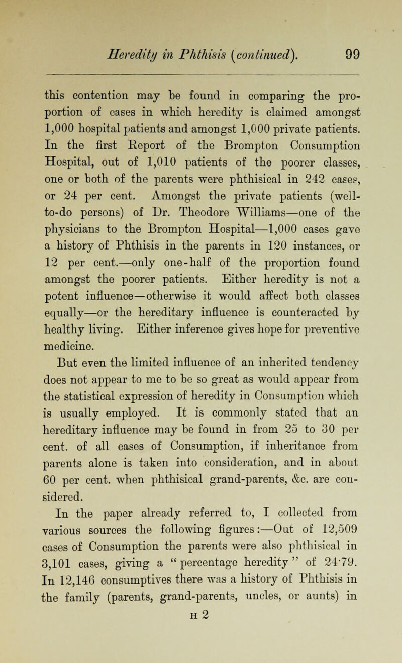 this contention may be found in comparing the pro- portion of cases in which heredity is claimed amongst 1,000 hospital patients and amongst 1,000 private patients. In the first Eeport of the Brompton Consumption Hospital, out of 1,010 patients of the poorer classes, one or both of the parents were phthisical in 242 cases, or 24 per cent. Amongst the private patients (well- to-do persons) of Dr. Theodore Williams—one of the physicians to the Brompton Hospital—1,000 cases gave a history of Phthisis in the parents in 120 instances, or 12 per cent.—only one-half of the proportion found amongst the poorer patients. Either heredity is not a potent influence—otherwise it would affect both classes equally—or the hereditary influence is counteracted by healthy living. Either inference gives hope for preventive medicine. But even the limited influence of an inherited tendency does not appear to me to be so great as would appear from the statistical expression of heredity in Consumption wbich is usually employed. It is commonly stated that an hereditary influence may be found in from 25 to 30 per cent, of all cases of Consumption, if inheritance from parents alone is taken into consideration, and in about 60 per cent, when phthisical grand-parents, &c. are con- sidered. In the paper already referred to, I collected from various sources the following figures:—Out of 12,509 cases of Consumption the parents were also phthisical in 3,101 cases, giving a  percentage heredity  of 2479. In 12,146 consumptives there was a history of Phthisis in the family (parents, grand-parents, uncles, or aunts) in h2