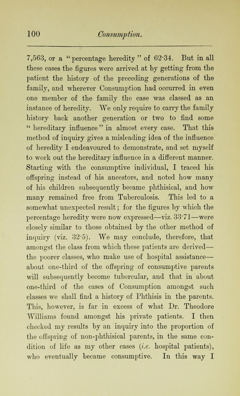 7,563, or a  percentage heredity  of 62-34. But in all these cases the figures were arrived at by getting from the patient the history of the preceding generations of the family, and wherever Consumption had occurred in even one member of the family the case was classed as an instance of heredity. We only require to carry the family history back another generation or two to find some  hereditary influence in almost every case. That this method of inquiry gives a misleading idea of the influence of heredity I endeavoured to demonstrate, and set myself to work out the hereditary influence in a different manner. Starting with the consumptive individual, I traced his offspring instead of his ancestors, and noted how many of his children subsequently became phthisical, and how many remained free from Tuberculosis. This led to a somewhat unexpected result; for the figures by which the percentage heredity were now expressed—viz. 33'71—were closely similar to those obtained by the other method of inquiry (viz. 32-5). We may conclude, therefore, that amongst the class from which these patients are derived— the poorer classes, who make use of hospital assistance— about one-third of the offspring of consumptive pareuts will subsequently become tubercular, and that in about one-third of the cases of Consumption amongst such classes we shall find a history of Phthisis in the parents. This, however, is far in excess of what Dr. Theodore Williams found amongst his private patients. I then checked my results by an inquiry into the proportion of the offspring of non-phthisical parents, in the same con- dition of life as my other cases {i.e. hospital patients), who eventually became consumptive. In this way I