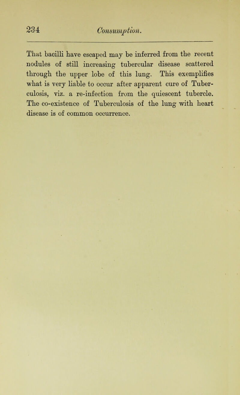 That bacilli have escaped may be inferred from the recent nodules of still increasing tubercular disease scattered through the upper lobe of this lung. This exemplifies what is very liable to occur after apparent cure of Tuber- culosis, viz. a re-infection from the quiescent tubercle. The co-existence of Tuberculosis of the lung with heart disease is of common occurrence.