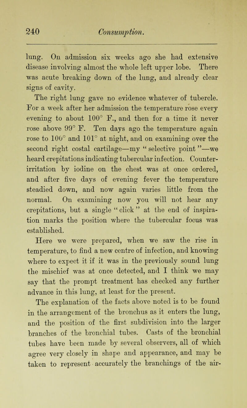lung. On admission six weeks ago she had extensive disease involving almost the whole left upper lobe. There was acute breaking down of the lung, and already clear signs of cavity. The right lung gave no evidence whatever of tubercle. For a week after her admission the temperature rose every evening to about 100° F., and then for a time it never rose above 99° F. Ten days ago the temperature again rose to 100° and 101° at night, and on examining over the second right costal cartilage—my  selective point —we heard crepitations indicating tubercular infection. Counter- irritation by iodine on the chest was at once ordered, and after five days of evening fever the temperature steadied down, and now again varies little from the normal. On examining now you will not hear any crepitations, but a single  click  at the end of inspira- tion marks the position where the tubercular focus was established. Here we were prepared, when we saw the rise in temperature, to find a new centre of infection, and knowing where to expect it if it was in the previously sound lung the mischief was at once detected, and I think we may say that the prompt treatment has checked any further advance in this lung, at least for the present. The explanation of the facts above noted is to be found in the arrangement of the bronchus as it enters the lung, and the position of the first subdivision into the larger branches of the bronchial tubes. Casts of the bronchial tubes have been made by several observers, all of which agree very closely in shape and appearance, and may be taken to represent accurately the branchings of the air-