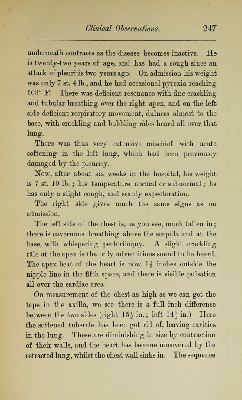 underneath contracts as the disease becomes inactive. He is twenty-two years of age, and has had a cough since an attack of pleuritis two years ago. On admission his weight was only 7 st. 4 lb., and he had occasional pyrexia reaching 103° F. There was deficient resonance with fine crackling and tubular breathing over the right apex, and on the left side deficient respiratory movement, dulness almost to the base, with crackling and bubbling rales heard all over that lung. There was thus very extensive mischief with acute softening in the left lung, which had been previously damaged by the pleurisy. Now, after about six weeks in the hospital, his weight is 7 st. 10 lb.; his temperature normal or subnormal; he has only a slight cough, and scanty expectoration. The right side gives much the same signs as on admission. The left side of the chest is, as you see, much fallen in ; there is cavernous breathing above the scapula and at the base, with whispering pectoriloquy. A slight crackling rale at the apex is the only adventitious sound to be heard. The apex beat of the heart is now 11 inches outside the nipple line in the fifth space, and there is visible pulsation all over the cardiac area. On measurement of the chest as high as we can get the tape in the axilla, we see there is a full inch difference between the two sides (right 15J in.; left 14J in.) Here the softened tubercle has been got rid of, leaving cavities in the lung. These are diminishing in size by contraction of their walls, and the heart has become uncovered by the retracted lung, whilst the chest wall sinks in. The sequence
