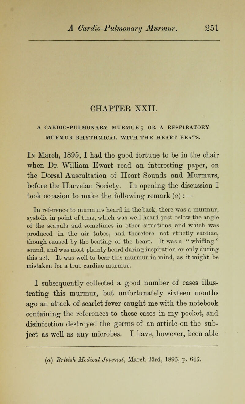 CHAPTEB XXII. A CARDIOPULMONARY MURMUR ; OR A RESPIRATORY MURMUR RHYTHMICAL WITH THE HEART BEATS. In March, 1895, I had the good fortune to be in the chair when Dr. William Ewart read an interesting paper, on the Dorsal Auscultation of Heart Sounds and Murmurs, before the Harveian Society. In opening the discussion I took occasion to make the following remark (a) :— In reference to murmurs heard in the back, there was a murmur, systolic in point of time, which was well heard just below the angle of the scapula and sometimes in other situations, and which was produced in the air tubes, and therefore not strictly cardiac, though caused by the beating of the heart. It was a  whiffing sound, and was most plainly heard during inspiration or only during this act. It was well to bear this murmur in mind, as it might be mistaken for a true cardiac murmur. I subsequently collected a good number of cases illus- trating this murmur, but unfortunately sixteen months ago an attack of scarlet fever caught me with the notebook containing the references to these cases in my pocket, and disinfection destroyed the germs of an article on the sub- ject as well as any microbes. I have, however, been able (a) British Medical Journal, March 23rd, 1895, p. 645.