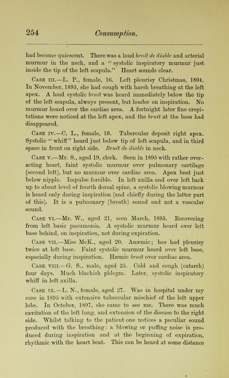 had become quiescent. There was a loud bruit de (liable and arterial murmur in the neck, and a  systolic inspiratory murmur just inside the tip of the left scapula. Heart sounds clear. Case hi.—L. P., female, 16. Left pleurisy Christmas, 1894. In November, 1895, she had cough with harsh breathing at the left apex. A loud systolic bruit was heard immediately below the tip of the left scapula, always present, but louder on inspiration. No murmur heard over the cardiac area. A fortnight later fine crepi- tations were noticed at the left apex, and the bruit at the base had disappeared. Case iv.—C. L., female, 19. Tubercular deposit right apex. Systolic  whiff heard just below tip of left scapula, and in third space in front on right side. Bruit de (liable in neck. Case v.—Mr. S., aged 19, clerk. Seen in 1895 with rather over- acting heart, faint systolic murmur over pulmonary cartilage (second left), but no murmur over cardiac area. Apex beat just below nipple. Impulse forcible. In left axilla and over left back up to about level of fourth dorsal sjiine, a systolic blowing murmur is heard only during inspiration (and chiefly during the latter part of this). It is a pulmonary (breath) sound and not a vascular sound. Case vi.—Mr. W., aged 21, seen March, 1895. Recovering from left basic pneumonia. A systolic murmur heard over left base behind, on inspiration, not during expiration. Case vn.—Miss McK., aged 20. Ansemic; has had pleurisy twice at left base. Faint systolic murmur heard over left base, especially during inspiration. Htemic bruit over cardiac area. Case viii.—G-. S., male, aged 25. Cold and cough (catarrh) four days. Much blackish phlegm. Later, systolic inspiratory whiff in left axilla. Case tx.—L. N., female, aged 27. Was in hospital under my care in 1S95 with extensive tubercular mischief of the left upper lobe. In October, 1897, she came to see me. There was much cavitation of the left lung, and extension of the disease to the right side. Whilst talking to the patient one notices a peculiar sound produced with the breathing: a blowing or puffing noise is pro- duced during inspiration and at the beginning of expiration, rhythmic with the heart beat. This can be heard at some distance