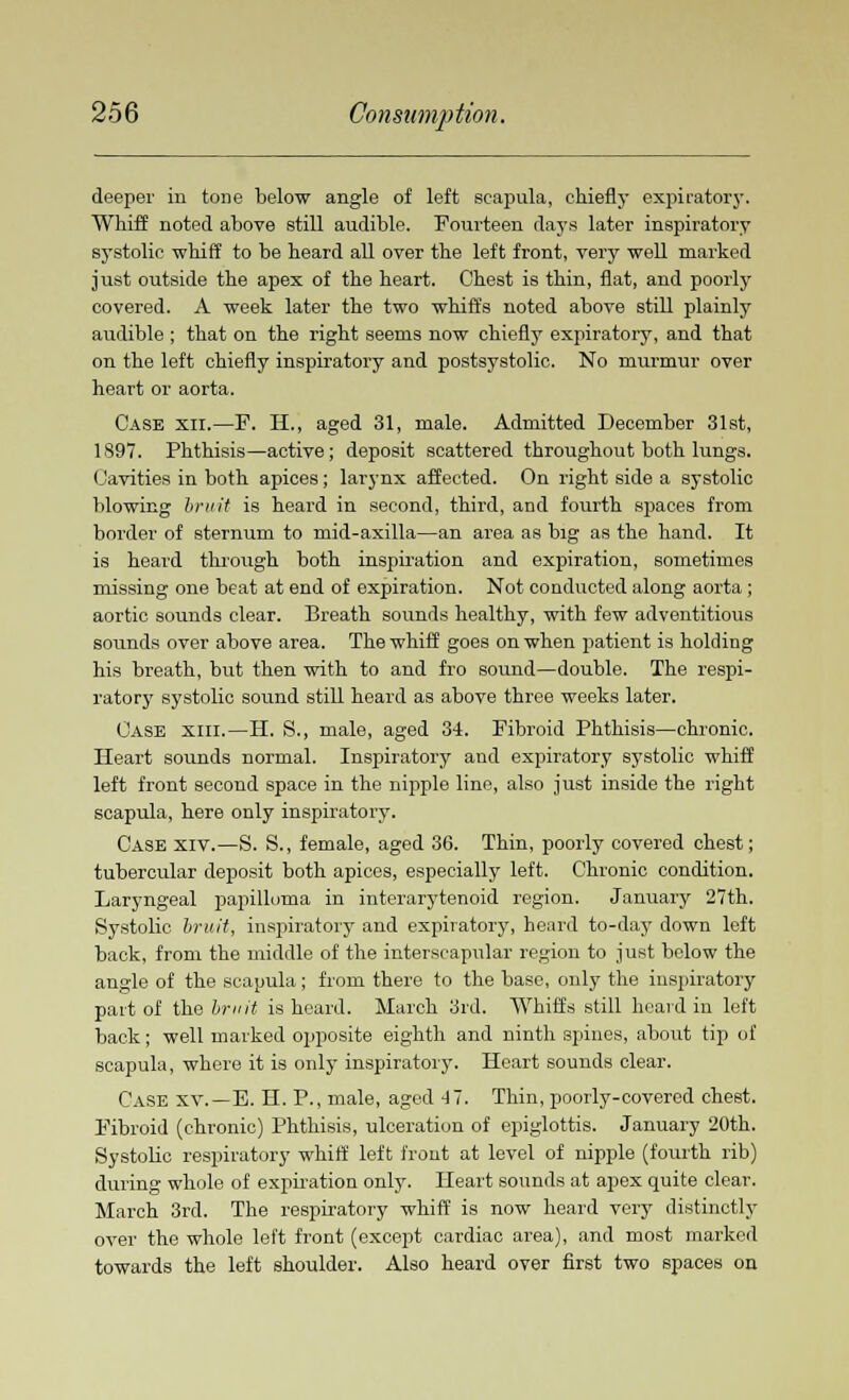 deeper in tone below angle of left scapula, chiefly expiratory. Whiff noted above still audible. Fourteen days later inspiratory systolic whiff to he heard all over the left front, very well marked just outside the apex of the heart. Chest is thin, flat, and poorly covered. A week later the two whirl's noted above still plainly audible ; that on the right seems now chiefly expiratory, and that on the left chiefly inspiratory and postsystolic. No murmur over heart or aorta. Case xii.—F. H., aged 31, male. Admitted December 31st, 1897. Phthisis—active; deposit scattered throughout both lungs. Cavities in both apices; larynx affected. On right side a systolic blowing bruit is heard in second, third, and fourth spaces from border of sternum to mid-axilla—an area as big as the hand. It is heard through both inspiration and expiration, sometimes missing one beat at end of expiration. Not conducted along aorta ; aortic sounds clear. Breath sounds healthy, with few adventitious sounds over above area. The whiff goes on when patient is holding his breath, but then with to and fro sound—double. The respi- ratory systolic sound still heard as above three weeks later. Case xiii.—H. S., male, aged 34. Fibroid Phthisis—chronic. Heart sounds normal. Inspiratory and expiratory systolic whiff left front second space in the nipple line, also just inside the right scapula, here only inspiratory. Case xiv.—S. S., female, aged 36. Thin, poorly covered chest; tubercular deposit both apices, especially left. Chronic condition. Laryngeal papilloma in interarytenoid region. January 27th. Systolic bruit, inspiratory and expiratory, heard to-day down left back, from the middle of the interscapular region to just below the angle of the scapula; from there to the base, only the inspiratory part of the bruit is heard. March 3rd. Whiffs still heard in left back; well marked opposite eighth and ninth spines, about tip of scapula, where it is only inspiratory. Heart sounds clear. Case xv.—E. H. P., male, aged 41. Thin, poorly-covered chest. Fibroid (chronic) Phthisis, ulceration of epiglottis. January 20th. Systolic respiratory whiff left front at level of nipple (fourth rib) during whole of expiration only. Heart sounds at apex quite clear. March 3rd. The respiratory whiff is now heard very distinctly over the whole left front (except cardiac area), and most marked towards the left shoulder. Also heard over first two spaces on