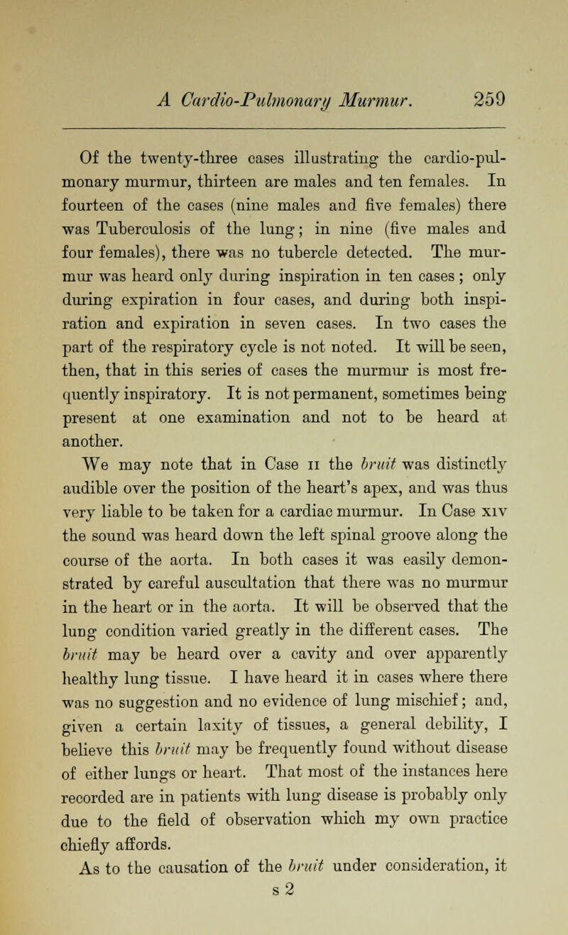 Of the twenty-three oases illustrating the cardiopul- monary murmur, thirteen are males and ten females. In fourteen of the cases (nine males and five females) there was Tuberculosis of the lung; in nine (five males and four females), there was no tubercle detected. The mur- mur was heard only during inspiration in ten cases ; only during expiration in four cases, and during both inspi- ration and expiration in seven cases. In two cases the part of the respiratory cycle is not noted. It will he seen, then, that in this series of cases the murmur is most fre- quently inspiratory. It is not permanent, sometimes being present at one examination and not to be heard at another. We may note that in Case n the bruit was distinctly audible over the position of the heart's apex, and was thus very liable to be taken for a cardiac murmur. In Case xiv the sound was heard down the left spinal groove along the course of the aorta. In both cases it was easily demon- strated by careful auscultation that there was no murmur in the heart or in the aorta. It will be observed that the lung condition varied greatly in the different cases. The bruit may be heard over a cavity and over apparently healthy lung tissue. I have heard it in cases where there was no suggestion and no evidence of lung mischief; and, given a certain laxity of tissues, a general debility, I believe this bruit may be frequently found without disease of either lungs or heart. That most of the instances here recorded are in patients with lung disease is probably only due to the field of observation which my own practice chiefly affords. As to the causation of the bruit under consideration, it s2