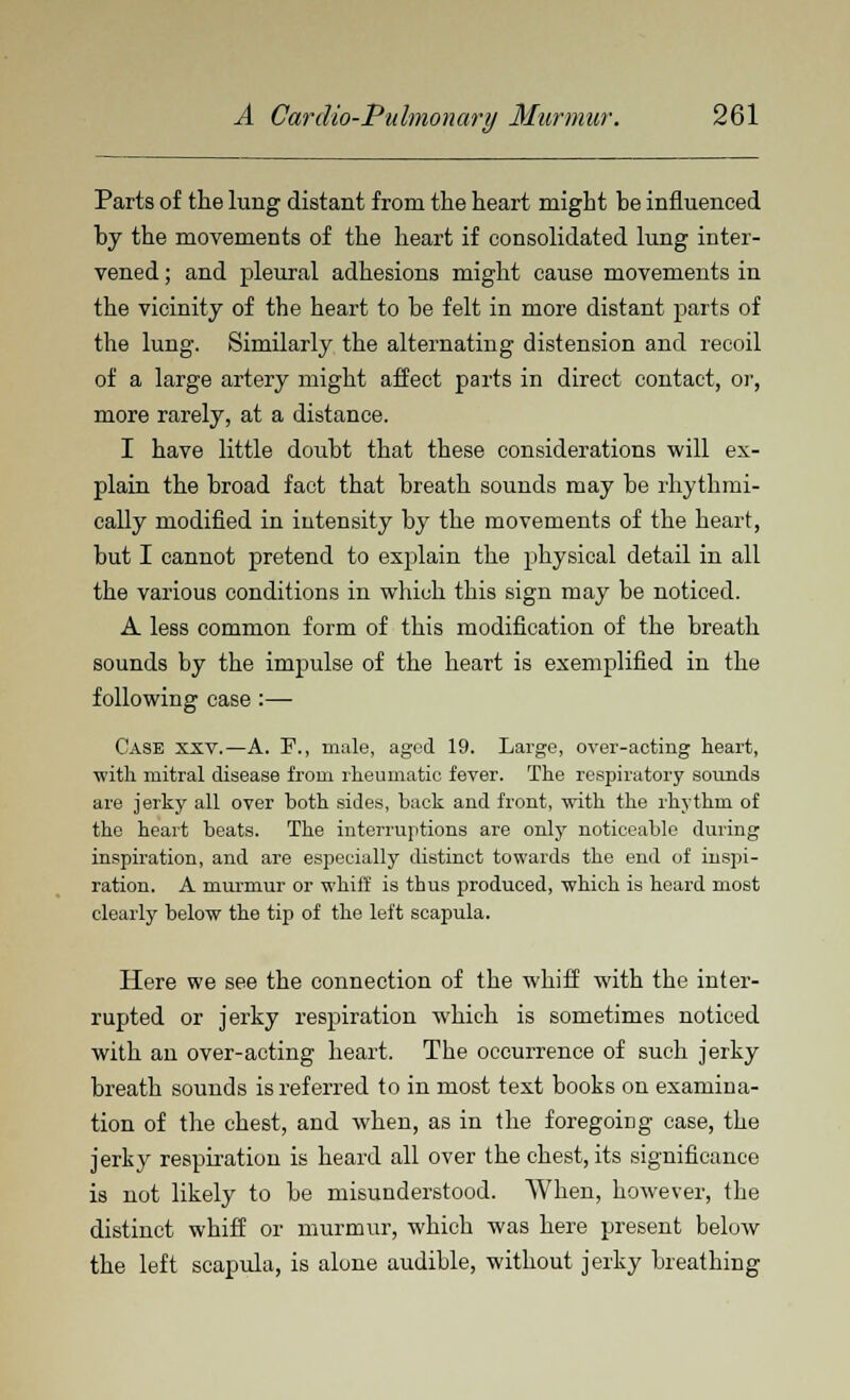 Parts of the lung distant from the heart might be influenced by the movements of the heart if consolidated lung inter- vened ; and pleural adhesions might cause movements in the vicinity of the heart to be felt in more distant parts of the lung. Similarly the alternating distension and recoil of a large artery might affect parts in direct contact, or, more rarely, at a distance. I have little doubt that these considerations will ex- plain the broad fact that breath sounds may be rhythmi- cally modified in intensity by the movements of the heart, but I cannot pretend to explain the physical detail in all the various conditions in which this sign may be noticed. A less common form of this modification of the breath sounds by the impulse of the heart is exemplified in the following case :— Case xxv.—A. P., male, aged 19. Large, over-acting heart, with mitral disease from rheumatic fever. The respiratory sounds are jerky all over both sides, back and front, with the rhythm of the heart beats. The interruptions are only noticeable during inspiration, and are especially distinct towards the end of inspi- ration. A murmur or whiif is thus produced, which is heard most clearly below the tip of the left scapula. Here we see the connection of the whiff with the inter- rupted or jerky respiration which is sometimes noticed with an over-acting heart. The occurrence of such jerky breath sounds is referred to in most text books on examina- tion of the chest, and when, as in the foregoing case, the jerky respiration is heard all over the chest, its significance is not likely to be misunderstood. When, however, the distinct whiff or murmur, which was here present below the left scapula, is alone audible, without jerky breathing