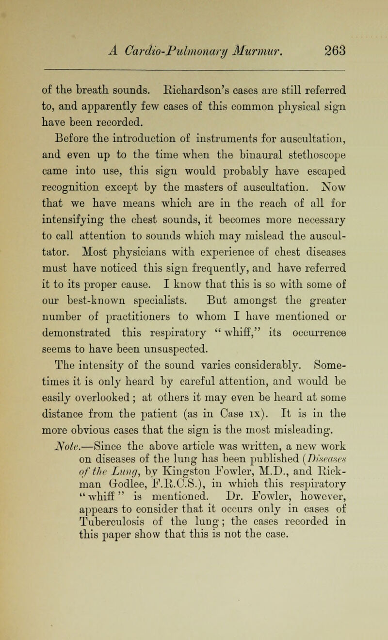 of the breath sounds. Richardson's cases are still referred to, and apparently few cases of this common physical sign have been recorded. Before the introduction of instruments for auscultation, and even up to the time when the binaural stethoscope came into use, this sign would probably have escaped recognition except by the masters of auscultation. Now that we have means which are in the reach of all for intensifying the chest sounds, it becomes more necessary to call attention to sounds which may mislead the auseul- tator. Most physicians with experience of chest diseases must have noticed this sigu frequently, and have referred it to its proper cause. I know that this is so with some of our best-known specialists. But amongst the greater number of practitioners to whom I have mentioned or demonstrated this respiratory  whiff, its occurrence seems to have been unsuspected. The intensity of the sound varies considerably. Some- times it is only heard by careful attention, and would be easily overlooked ; at others it may even be heard at some distance from the patient (as in Case ix). It is in the more obvious cases that the sign is the most misleading. Note.—Since the above article was written, a new work on diseases of the lung has been published (Diseases of the Lung, by Kingston Fowler, M.D., and Hick- man Godlee, F.R.C.S.), in which this respiratory whiff is mentioned. Dr. Fowler, however, appears to consider that it occurs only in cases of Tuberculosis of the lung; the cases recorded in this paper show that this is not the case.