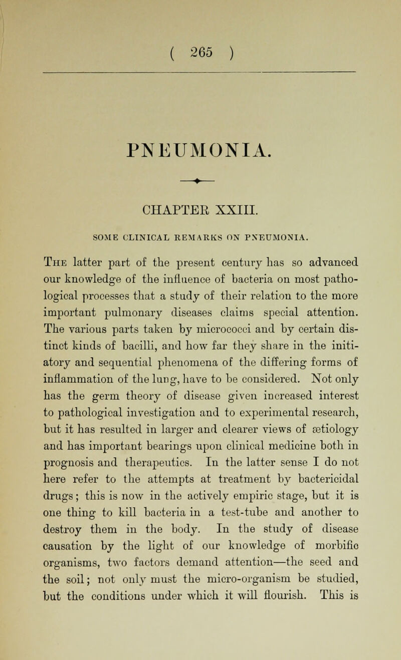 PNEUMONIA. CHAPTER XXIII. SOME CLINICAL REMARKS ON PNEUMONIA. The latter part of the present century has so advanced our knowledge of the influence of bacteria on most patho- logical processes that a study of their relation to the more important pulmonary diseases claims special attention. The various parts taken by micrococci and by certain dis- tinct kinds of bacilli, and how far they share in the initi- atory and sequential phenomena of the differing forms of inflammation of the lung, have to be considered. Not only has the germ theory of disease given increased interest to pathological investigation and to experimental research, but it has resulted in larger and clearer views of astiology and has important bearings upon clinical medicine both in prognosis and therapeutics. In the latter sense I do not here refer to the attempts at treatment by bactericidal drugs; this is now in the actively empiric stage, but it is one thing to kill bacteria in a test-tube and another to destroy them in the body. In the study of disease causation by the light of our knowledge of morbific organisms, two factors demand attention—the seed and the soil; not only must the micro-organism be studied, but the conditions under which it will flourish. This is