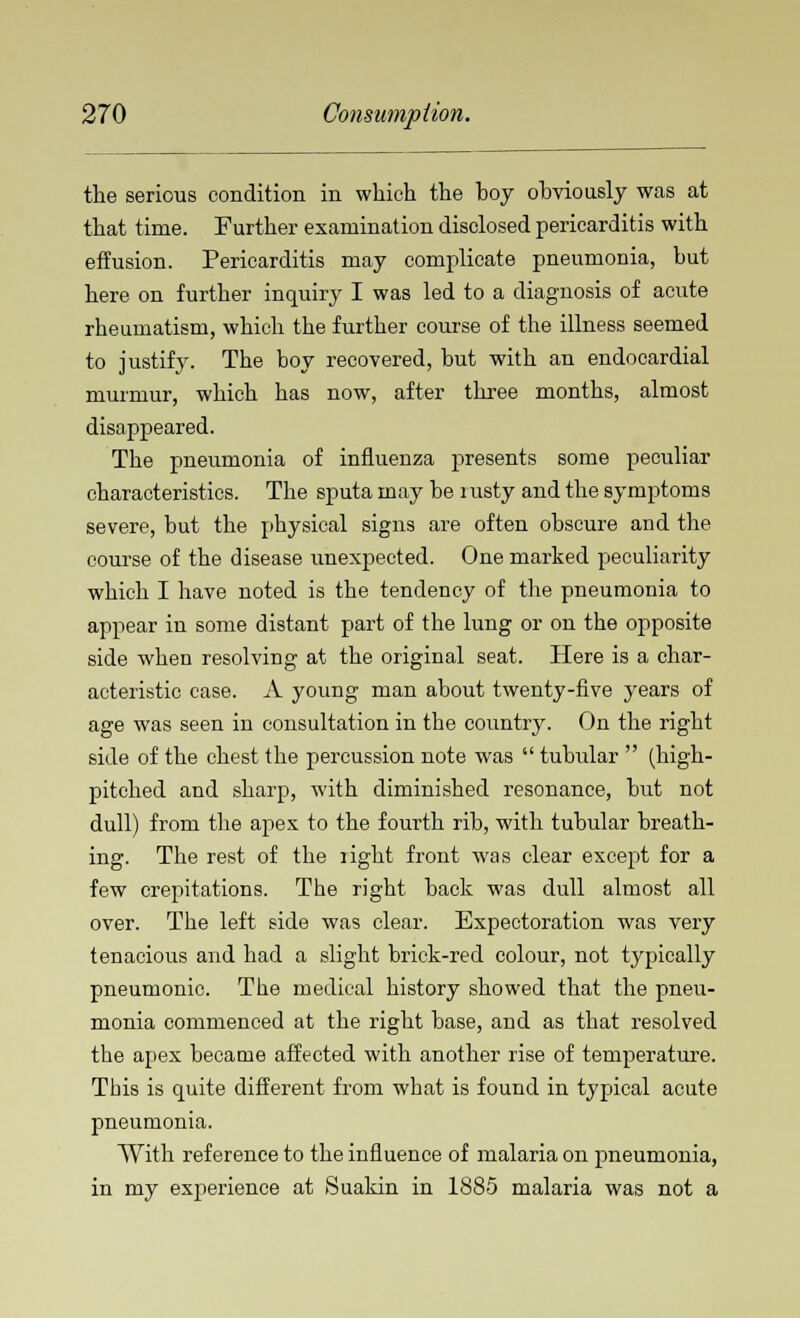 the serious condition in which the hoy obviously was at that time. Further examination disclosed pericarditis with effusion. Pericarditis may complicate pneumonia, but here on further inquiry I was led to a diagnosis of acute rheumatism, which the further course of the illness seemed to justify. The boy recovered, but with an endocardial murmur, which has now, after three months, almost disappeared. The pneumonia of influenza presents some peculiar characteristics. The sputa may be rusty and the symptoms severe, but the physical signs are often obscure and the course of the disease unexpected. One marked peculiarity which I have noted is the tendency of the pneumonia to appear in some distant part of the lung or on the opposite side when resolving at the original seat. Here is a char- acteristic case. A young man about twenty-five years of age was seen in consultation in the country. On the right side of the chest the percussion note was  tubular  (high- pitched and sharp, with diminished resonance, but not dull) from the apex to the fourth rib, with tubular breath- ing. The rest of the light front was clear except for a few crepitations. The right back was dull almost all over. The left side was clear. Expectoration was very tenacious and had a slight brick-red colour, not typically pneumonic. The medical history showed that the pneu- monia commenced at the right base, and as that resolved the apex became affected with another rise of temperature. This is quite different from what is found in typical acute pneumonia. With reference to the influence of malaria on pneumonia, in my experience at Suakin in 1885 malaria was not a