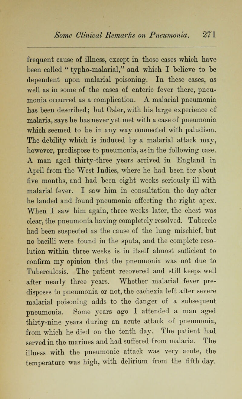 frequent cause of illness, except in those cases which have been called  typho-malarial, and which I believe to be dependent upon malarial poisoning. In these cases, as well as in some of the cases of enteric fever there, pneu- monia occurred as a complication. A malarial pneumonia has been described; but Osier, with his large experience of malaria, says he has never yet met with a case of pneumonia which seemed to be in any way connected with paludism. The debility which is induced by a malarial attack may, however, predispose to pneumonia, as in the following case. A man aged thirty-three years arrived in England in April from the West Indies, where he had been for about five months, and had been eight weeks seriously ill with malarial fever. I saw him in consultation the day after he landed and found pneumonia affecting the right apex. When I saw him again, three weeks later, the chest was clear, the pneumonia having completely resolved. Tubercle had been suspected as the cause of the lung mischief, but no bacilli were found in the sputa, and the complete reso- lution within three weeks is in itself almost sufficient to confirm my opinion that tbe pneumonia was not due to Tuberculosis. The patient recovered and still keeps well after nearly three years. Whether malarial fever pre- disposes to pneumonia or not, the cachexia left after severe malarial poisoning adds to the danger of a subsequent pneumonia. Some years ago I attended a man aged thirty-nine years during an acute attack of pneumonia, from which he died on the tenth day. The patient had served in the marines and had suffered from malaria. The illness with the pneumonic attack was very acute, the temperature was high, with delirium from the fifth day.