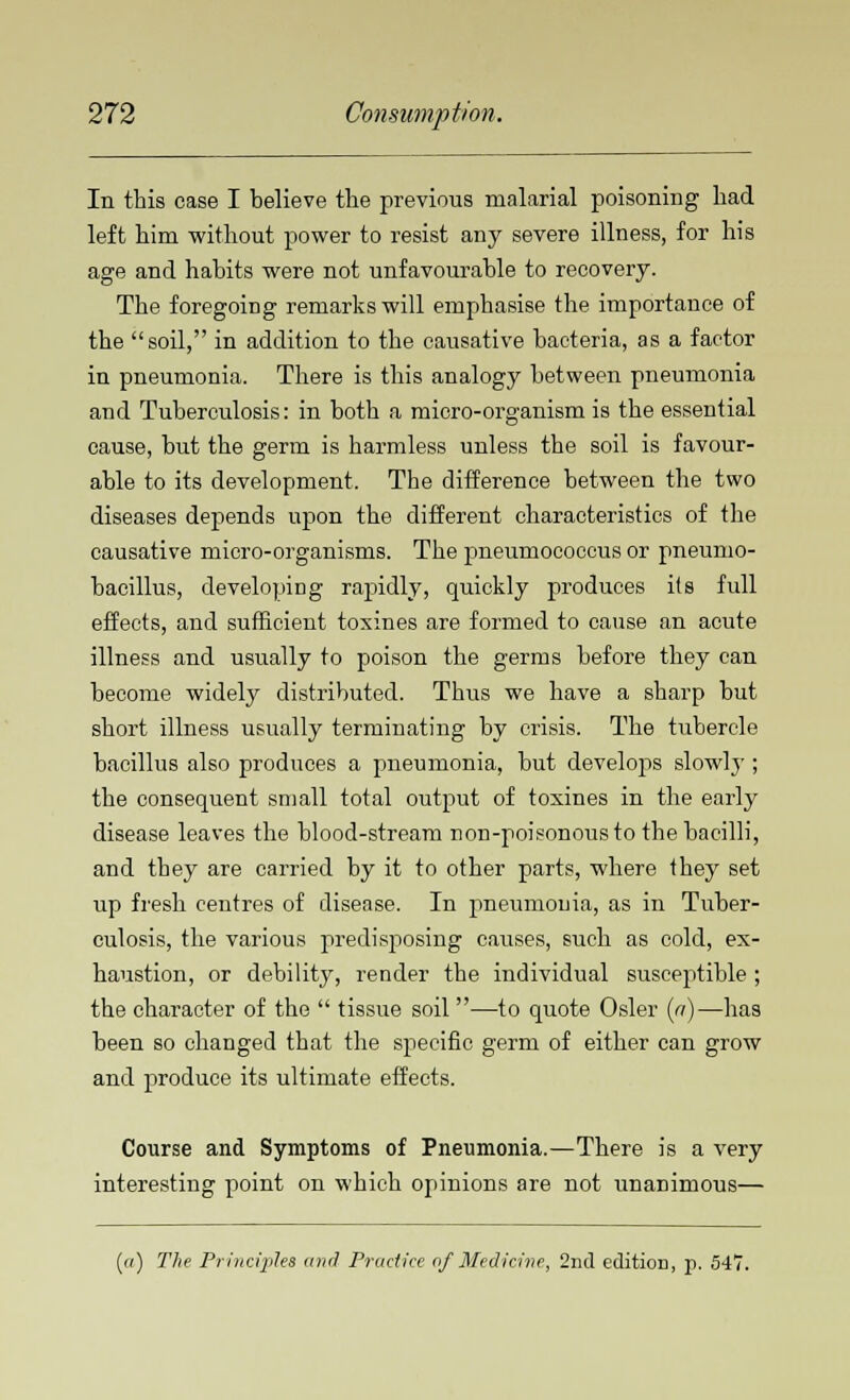 In this case I believe the previous malarial poisoning had left him without power to resist any severe illness, for his age and habits were not unfavourable to recovery. The foregoing remarks will emphasise the importance of the soil, in addition to the causative bacteria, as a factor in pneumonia. There is this analogy between pneumonia and Tuberculosis: in both a micro-organism is the essential cause, but the germ is harmless unless the soil is favour- able to its development. The difference between the two diseases depends upon the different characteristics of the causative micro-organisms. The pneumococcus or pneumo- bacillus, developing rapidly, quickly produces its full effects, and sufficient toxines are formed to cause an acute illness and usually to poison the germs before they can become widely distributed. Thus we have a sharp but short illness usually terminating by crisis. The tubercle bacillus also produces a pneumonia, but develops slowlj'; the consequent small total output of toxines in the early disease leaves the blood-stream non-poisonous to the bacilli, and they are carried by it to other parts, where they set up fresh centres of disease. In pneumonia, as in Tuber- culosis, the various predisj)osing causes, such as cold, ex- haustion, or debility, render the individual susceptible ; the character of the  tissue soil —to quote Osier (a)—has been so changed that the specific germ of either can grow and produce its ultimate effects. Course and Symptoms of Pneumonia.—There is a very interesting point on which opinions are not unanimous— («) The Principles and Practice of Medicine, 2nd edition, p. 547.