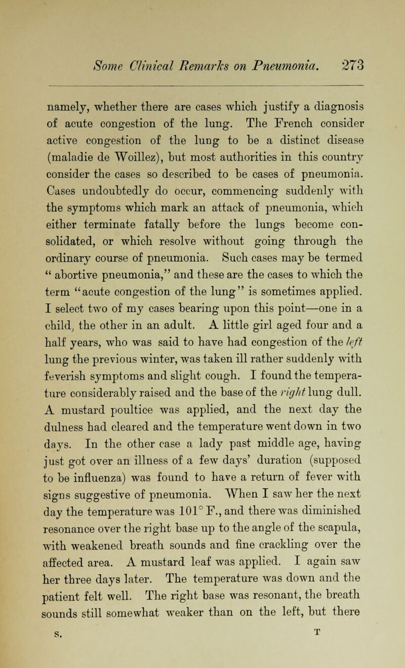 namely, whether there are cases which justify a diagnosis of acute congestion of the lung. The French consider active congestion of the lung to be a distinct disease (maladie de Woillez), hut most authorities in this country consider the cases so described to be cases of pneumonia. Cases undoubtedly do occur, commencing suddenly with the symptoms which mark an attack of pneumonia, which either terminate fatally before the lungs become con- solidated, or which resolve without going through the ordinary course of pneumonia. Such cases may be termed  abortive pneumonia, and these are the cases to which the term acute congestion of the lung is sometimes applied. I select two of my cases bearing upon this point—one in a child, the other in an adult. A little girl aged four and a half years, who was said to have had congestion of the left lung the previous winter, was taken ill rather suddenly with feverish symptoms and slight cough. I found the tempera- ture considerably raised and the base of the rkjlitlwag dull. A mustard poultice was applied, and the next day the dulness had cleared and the temperature went down in two days. In the other case a lady past middle age, having just got over an illness of a few days' duration (supposed to be influenza) was found to have a return of fever with signs suggestive of pneumonia. When I saw her the next day the temperature was 101° F., and there was diminished resonance over the right base up to the angle of the scapula, with weakened breath sounds and fine crackling over the affected area. A mustard leaf was applied. I again saw her three days later. The temperature was down and the patient felt well. The right base was resonant, the breath sounds still somewhat weaker than on the left, but there