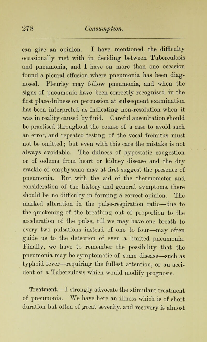 can give an opinion. I have mentioned the difficulty occasionally met with in deciding between Tuberculosis and pneumonia, and I have on more than one occasion found a pleural effusion where pneumonia has been diag- nosed. Pleurisy may follow pneumonia, and when the signs of pneumonia have been correctly recognised in the first place dulness on percussion at subsequent examination has been interpreted as indicating non-resolution when it was in reality caused by fluid. Careful auscultation should be practised throughout the course of a case to avoid such an error, and repeated testing of the vocal fremitus must not be omitted; but even with this care the mistake is not always avoidable. The dulness of hypostatic congestion or of oedema from heart or kidney disease and the dry crackle of emphysema may at first suggest the presence of pneumonia. But with the aid of the thermometer and consideration of the history and general symptoms, there should be no difficulty in forming a correct opinion. The marked alteration in the pulse-respiration ratio—due to the quickening of the breathing out of proportion to the acceleration of the rjulse, till we may have one breath to every two pulsations instead of one to four—may often guide us to the detection of even a limited pneumonia. Finally, we have to remember the possibility that the pneumonia may be symptomatic of some disease—such as typhoid fever—requiring the fullest attention, or an acci- dent of a Tuberculosis which would modify prognosis. Treatment.—I strongly advocate the stimulant treatment of pneumonia. We have here an illness which is of short duration but often of great severity, and recovery is almost