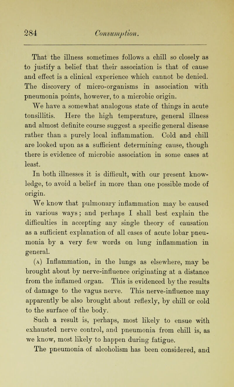 That the illness sometimes follows a chill so closely as to justify a belief that their association is that of cause and effect is a clinical experience which cannot be denied. The discovery of micro-organisms in association with pneumonia points, however, to a microbic origin. We have a somewhat analogous state of things in acute tonsillitis. Here the high temperature, general illness and almost definite course suggest a specific general disease rather than a purely local inflammation. Cold and chill are looked upon as a sufficient determining cause, though there is evidence of microbic association in some cases at least. In both illnesses it is difficult, with our present know- ledge, to avoid a belief in more than one possible mode of origin. We know that pulmonary inflammation may be caused in various ways; and perhaps I shall best explain the difficulties in accepting any single theory of causation as a sufficient explanation of all cases of acute lobar pneu- monia by a very few words on lung inflammation in general. (a) Inflammation, in the lungs as elsewhere, may be brought about by nerve-influence originating at a distance from the inflamed organ. This is evidenced by the results of damage to the vagus nerve. This nerve-influence may apparently be also brought about reflexly, by chill or cold to the surface of the body. Such a result is, perhaps, most likely to ensue with exhausted nerve control, and pneumonia from chill is, as we know, most likely to happen during fatigue. The pneumonia of alcoholism has been considered, and