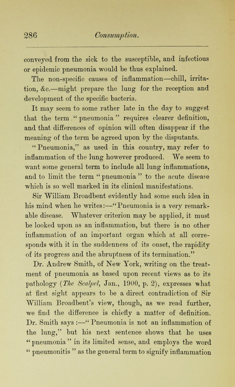 conveyed from the sick to the susceptible, and infectious or epidemic pneumonia would be thus explained. The non-specific causes of inflammation—chill, irrita- tion, &c.—might prepare the lung for the reception and development of the specific bacteria. It may seem to some rather late in the day to suggest that the term  pneumonia  requires clearer definition, and that differences of opinion will often disappear if the meaning of the term be agreed upon by the disputants.  Pneumonia, as used in this country, may refer to inflammation of the lung however produced. We seem to want some general term to include all lung inflammations, and to limit the term  pneumonia  to the acute disease which is so well marked in its clinical manifestations. Sir William Broadbent evidently had some such idea in his mind when he writes:—Pneumonia is a very remark- able disease. Whatever criterion may be applied, it must be looked upon as an inflammation, but there is no other inflammation of an important organ which at all corre- sponds with it in the suddenness of its onset, the rapidity of its progress and the abruptness of its termination. Dr. Andrew Smith, of New York, writing on the treat- ment of pneumonia as based upon recent views as to its pathology (The Scalpel, Jan., 19(10, p. 2), expresses what at first sight appears to be a direct contradiction of Sir William Broadbent's view, though, as we read further, we find the difference is chiefly a matter of definition. Dr. Smith says :— Pneumonia is not an inflammation of the lung, but his next sentence shows that he uses pneumonia in its limited sense, and employs the word  pneumonitis  as the general term to signify inflammation