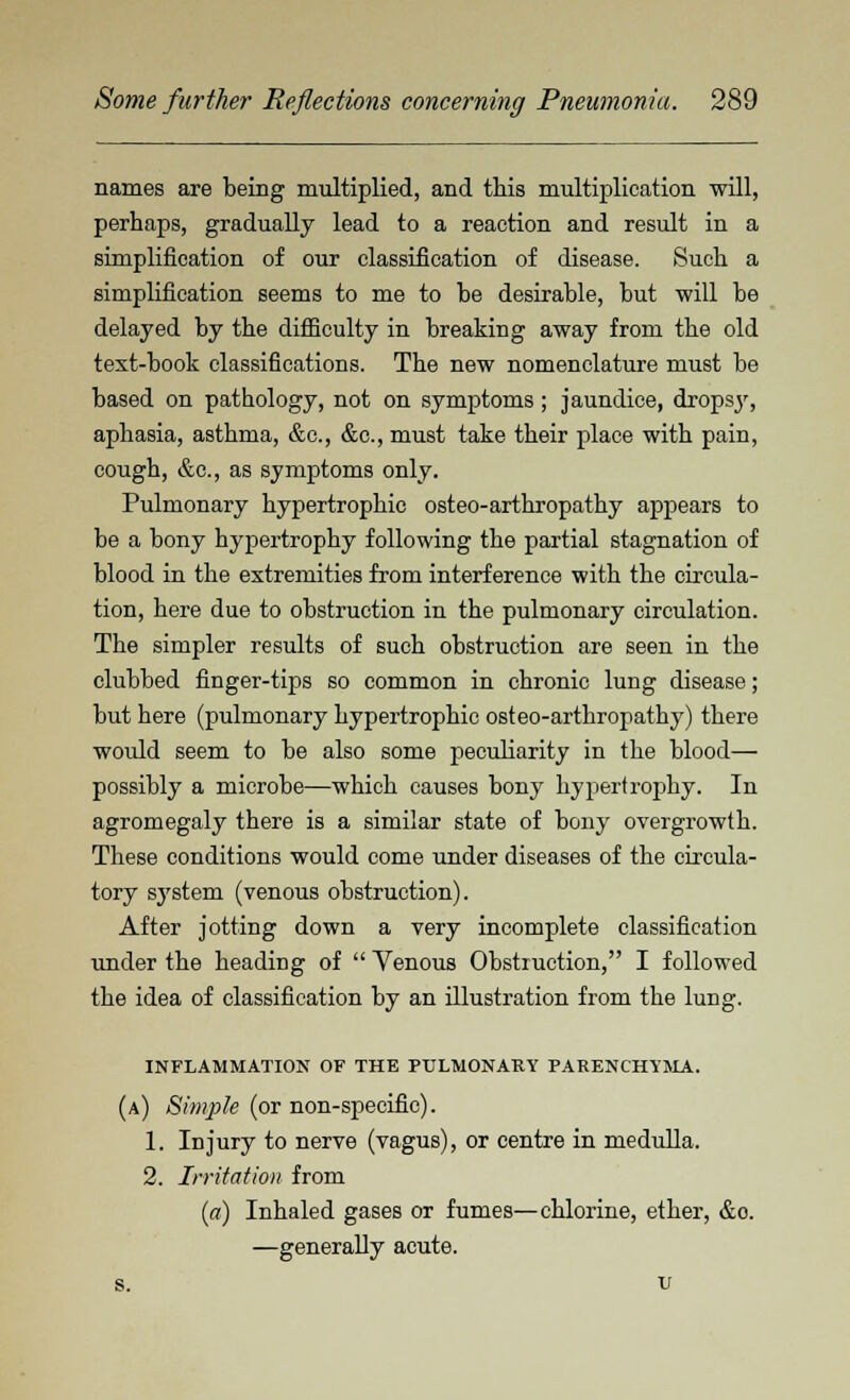 names are being multiplied, and this multiplication will, perhaps, gradually lead to a reaction and result in a simplification of our classification of disease. Such a simplification seems to me to be desirable, but will be delayed by the difficulty in breaking away from the old text-book classifications. The new nomenclature must be based on pathology, not on symptoms; jaundice, dropsjr, aphasia, asthma, &c, &c, must take their place with pain, cough, &c., as symptoms only. Pulmonary hypertrophic osteo-arthropathy appears to be a bony hypertrophy following the partial stagnation of blood in the extremities from interference with the circula- tion, here due to obstruction in the pulmonary circulation. The simpler results of such obstruction are seen in the clubbed finger-tips so common in chronic lung disease; but here (pulmonary hypertrophic osteo-arthropathy) there woidd seem to be also some peculiarity in the blood— possibly a microbe—which causes bony hypertrophy. In agromegaly there is a similar state of bony overgrowth. These conditions would come under diseases of the circula- tory system (venous obstruction). After jotting down a very incomplete classification under the heading of  Yenous Obstruction, I followed the idea of classification by an illustration from the lung. INFLAMMATION OF THE PULMONARY PARENCHYMA. (a) Simple (or non-specific). 1. Injury to nerve (vagus), or centre in medulla. 2. Irritation from (a) Inhaled gases or fumes—chlorine, ether, &o. —generally acute. s. v