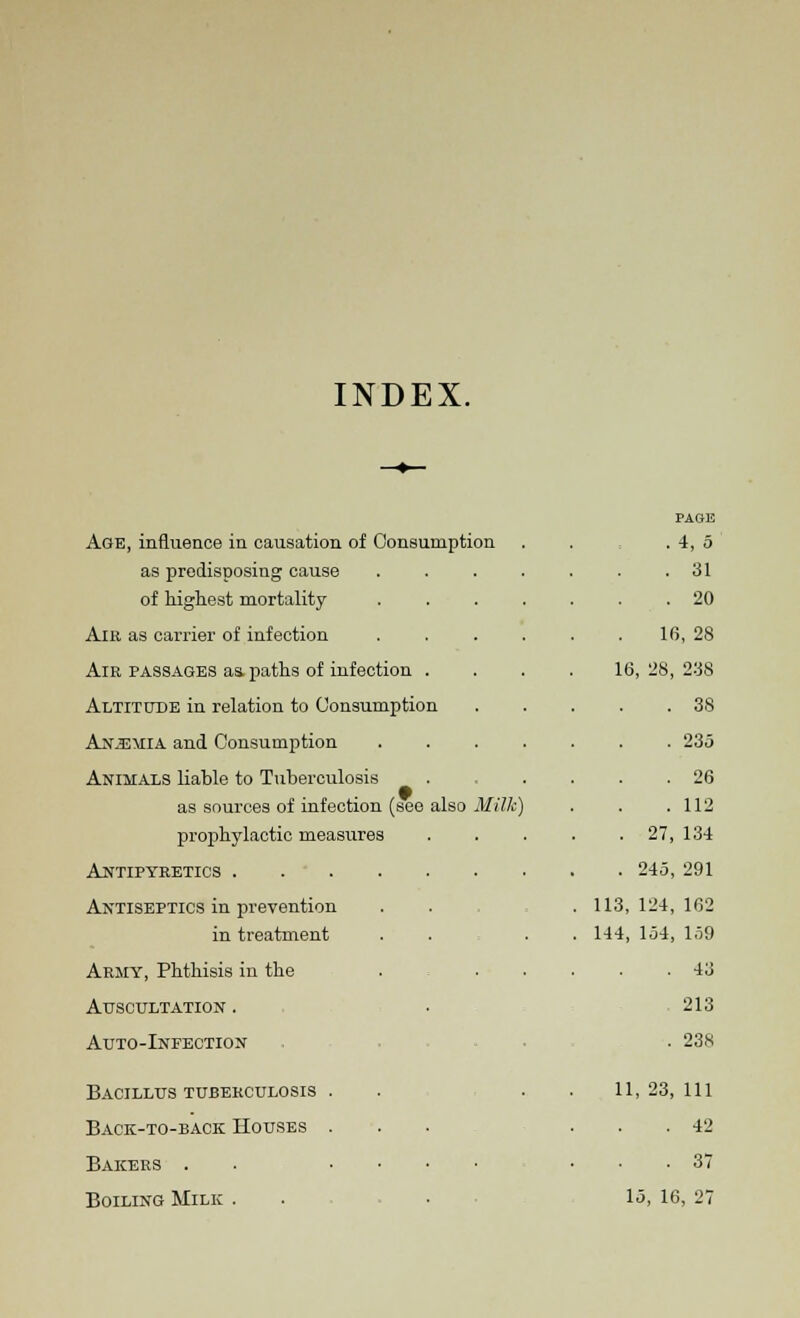 INDEX. also Milk) Age, influence in causation of Consumption as predisposing cause of highest mortality Air as carrier of infection Air passages as. paths of infection Altitude in relation to Consumption Anemia and Consumption Animals liable to Tuberculosis as sources of infection (see i prophylactic measures Antipyretics .... Antiseptics in prevention in treatment Army, Phthisis in the Auscultation . Auto-Infection Bacillus tuberculosis . Back-to-back Houses . Bakers . . • • Boiling Milk . PAGE • . 31 . 20 16, 28 16, 28, 238 . 38 . 235 . 26 ) . 112 . 27, 134 . 245, 291 . 113, 124, 162 . 144, 154, 159 . 43 213 . 238 11, 23, 111 . 42 . 37 15, 16, 27