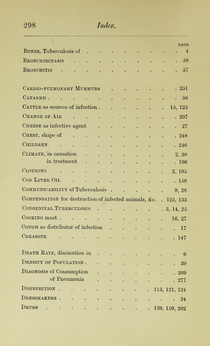 Bones, Tuberculosis of Bronchiectasis Bronchitis c'ardio-pulmonary murmurs Catarrh .... Cattle as sources of infection Change op Air Cheese as infective agent Chest, shape of Children Climate, in causation in treatment Clothing Cod Liver Oil Communicability of Tuberculosis Compensation for destruction of infected Congenital Tuberculosis Cooking meat .... Cough as distributor of infection Creasote .... Death Bate, diminution in Density of Population . Diagnosis of Consumption of Pneumonia Disinfection . Dressmakers . Drugs .... animals, &c. PAGE . 4 . 58 . 251 . 56 15, 125 . 207 . 27 . 248 . 246 2, 38 . 196 2, 195 . 159 9, 28 125, 133 3, 14, 25 16, 27 . 17 . 147 . 6 . 39 . 209 . 277 113, 121, 124 . 34 139, 159, 202