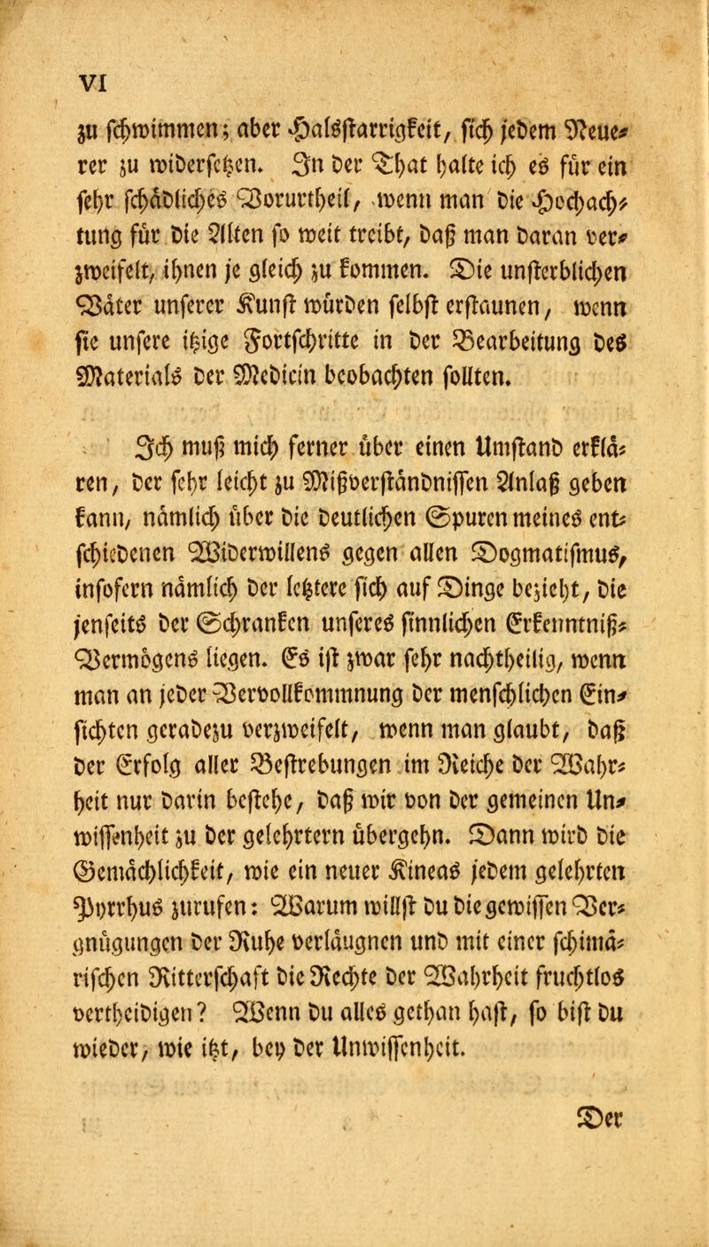 511 fdjnrimmen; aber #atöftarrig£eit, ftcjj jeDem 9?eue* rer ju roiDerfcljcn. 3n Der ^:I)at l)alte icl) eö für ein fet>r fd)dt>(id)e3 L2$orurtl)eil, menn man Die #ed)acr;* tunej für Die Eliten fo meit treibt, Dag man Daran wv jroetfelt, ifynen je gleidj ju fommen. £)ie unterblieben <2$äter unferer Mmft nmrDen felbjt erfraunen, n>enn ftc unfere i£ige gortfdmtte in Der Bearbeitung De$ Sftateriate Der SföcDicin beobachten folltcn. 3dj muß mief) ferner über einen UmflanD er£lä% ren, Der fef>r letcfjt ju $}igoer|tänDniJTen 2inlag geben fann, ndmlid) über Die Deutlichen ©puren meinet enfc fcf)icDenen SCötDernrillen^ gegen allen SDogmatifmuS, infofern nam(icf) Der festere fi$ auffinge bcjietjt, Die jenfettö Der @d)ranfcn unfereS fmnlidjcn £r£enntmfc <3$ermogcn3 liegen. (£o ijt ^ar fe&r nad)tf)eilig, wenn man an jeDer ^erttolif ommnung Der menfej) liefen (Ein* fiepten gcraDeju üerjweifelt, wenn man glaubt, Dag Der Erfolg aller Begebungen im üieid)e Der 2B<u)r* fjeit nur Darin befreie, ta§ \x>ix ton Der gemeinen ttn* n>iflVnl)eit ju Der gelehrtem übergefw. 3)ann wirb Die ©emdd)lic^feit, mk ein neuer Lineas jeDem gelehrten *}3i)rrf)U6 jurufen: SOßarum nnlljt Du DiegcroifiTen S5cr* gnügungen Der £Kul)e fcerldugncn unD mit einer fd)imä* rifdjen Dvittcrfd^aft DicSKed)te Der <28al)rl)cit frucfjtlos Dert^eiDigeu? ^öenn Du allcä getrau [>a)t, fo bijt Du tt)ieDcr, wie &t, beo Der Umtujfcnljcit. 3>er