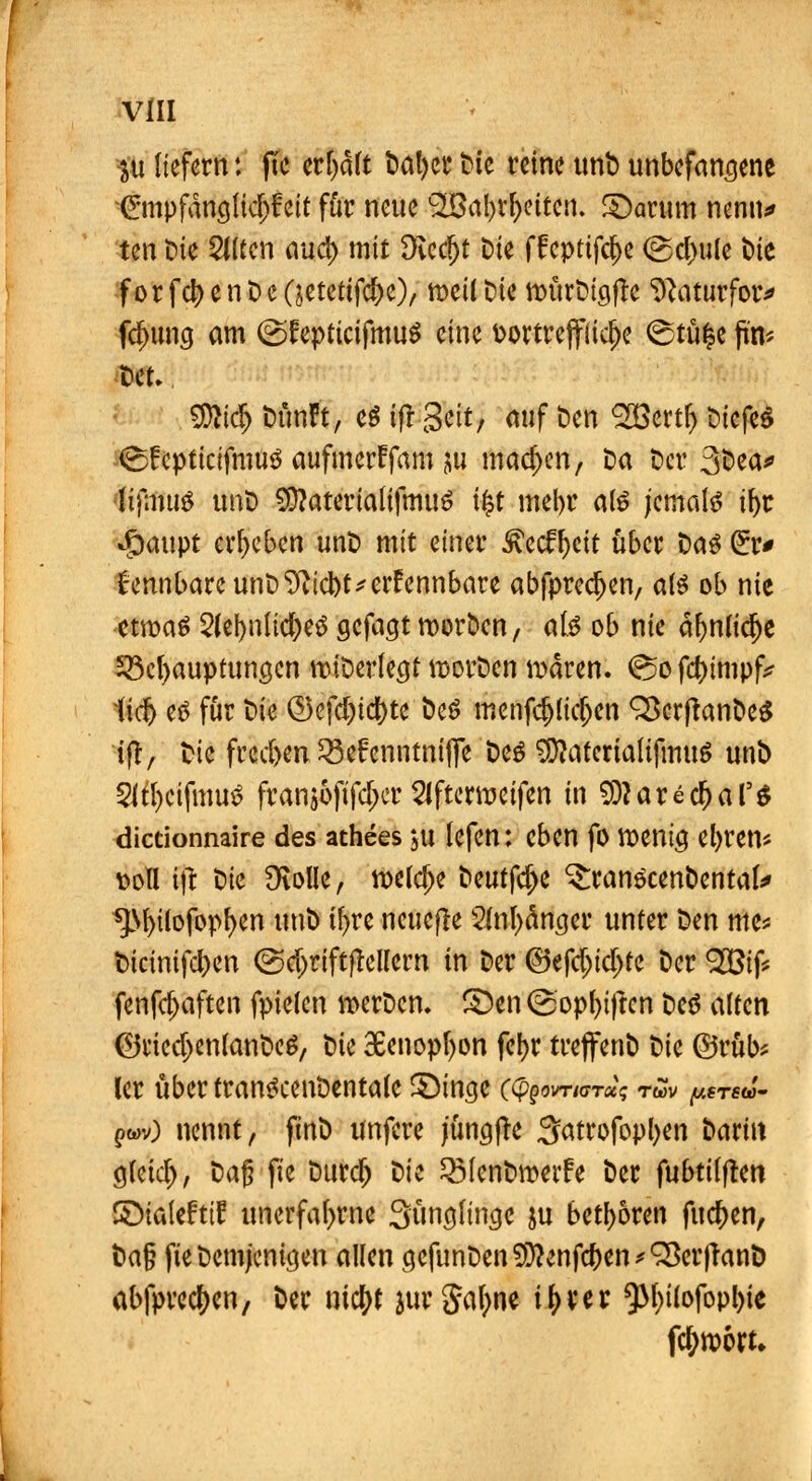 SU liefern t jTe erfyaft Datyer Die reine unb unbefangene ^mpfängfid)£eit für neue 2Babr&ettcn. £)arum nenn* tm t>ie 2(Ucn mid) mit Diedjt Die ffcptifd)e ©dwle t>te f or fd) e n t> e Qctetifc&e), nxil Die nntrDigfte ^aturfow fdnmg am @fcpticifmuö eine vortreffliche ©tüfce fut* SKidr) Dünft, eö ift Seit, auf Den SßBertr) Dicfe$ ■<S£cpttcifmu$ aufmerffam $u machen, Da Der 3t>ea* •'Üfmuö unD SDJatertatifmuS tfct mel>r atö jemals if>r »g)aupt ergeben unD mit einer 3\ecff)eit über Daö Cur* £ennbareunD^id)t*crfcnnbare abfpredjen, ate ob nie etwas 2(el)nlicr)e3 gefagt roorDcn, ate ob nie aljnudje ^Behauptungen nnDerlegt roorDen waren. <s5o fd)impfc liefe es für Die ©ofd)td)te DeS menfdjlidjen Q3cr|tanDe£ tftr Die frec&en 23e£enntmffe De3 $tatenaUfmuS unD Slfycifmutf fran$6fifd)cr Slftcrwcifen in ^arecfeal5^ dictionnaire des athees $u lefen: eben fo wenig eljrem soll i\t Die 9toüe, weiche Deutle ^ranocenbental* *JM>ilofopf)en unD if>re neuere 2(nl)änger unter Den me* t)icinifd)en @d)riftflellern in Der ©efdjtdjfc Der 983tf* fenfdjaften fpielen werDcn. S)en (2opf)i|tcn Deö alten ©ricd)enfanDe$, Die 3Benopf>on fcl>r treffenD Die ©rüb* ler übertrantfcenDentafe SMnge c^om«rr«? t«v p«rt& ?wv) nennt, ftnD unfere jüngfte 3atrofopl)en Darin gfeid), Daß fie Durcr) Die QMcnDwetfe Der fubtiijten ©taleftif unerfafyrne Sungu'nge ju betören fuefeen, tici§ fie Demjenigen allen gcfunDen9ittenfd)en*Q3erfTanö abfprectyen, Der ntcfyt jurga^ne i^ver *)M)i(ofopl)ie fetywort*