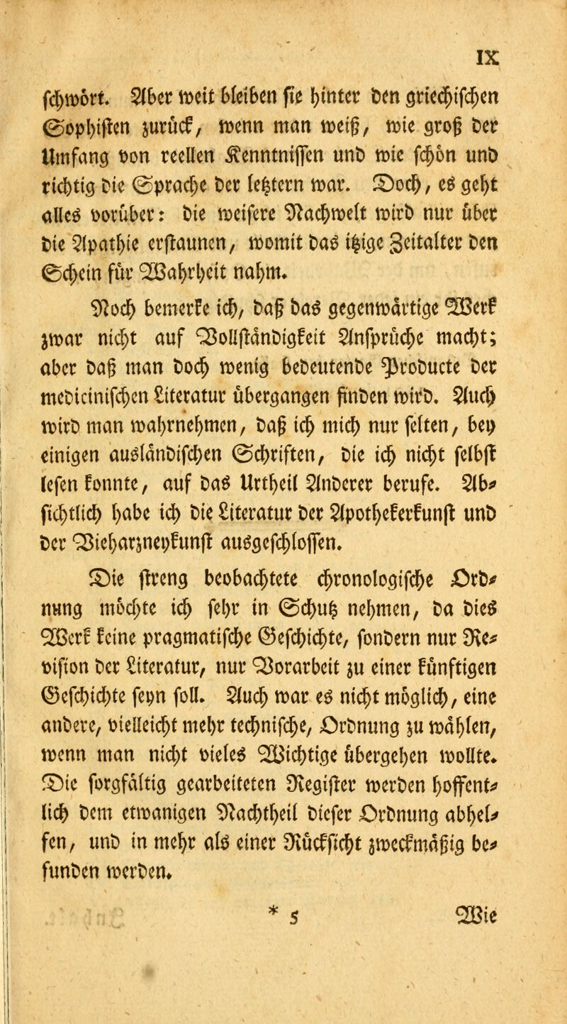 fdport. 2(ber mit bleiben fte hinter t>en griedjifcf)en <B>opl)iflen jurücf, wenn man weig, tute grog Der Umfang von reellen ^enntnijfen unD tote fdjon unD richtig Die ©pradje t)ct (entern war. S)oc&; es geljt alles vorüber: t>ie weifere Sftac&weft wirb nur ubcc Die 2(patf)ie erjtaunen, womit Das üjtge gettalter Den (Schein für <2Baf)rl)cit nafyttn Sftod) bemerüe ic^r Dag Das gegenwärtige ^SBetf $war md)t auf ^oUjlanDigfett 2mfprüdje macljt; aber Dag man Dod> wenig beDeutenDe ^roDucte Der mcDtcmifd)cn Literatur übergangen pnDen wtrD. 2md) wtrD man wafyrnefmien, Dag idj micf) nur fetten, bei) einigen ausldnDifcl)en (Schriften, Die idj nidjt felbft fcfen konnte, auf Das Urtfyeil 2JnDerer berufe. 2ib* ficl>tlicf> l>abe id) Die Literatur Der 2lpotl)eferfun|t unD Der ^ie^arjnepfunjt ausgeflogen. ©ic jtreng beobachtete cfjronologtfd[)e £>rD* nvmg mochte i$ fefyr in @d>u& nehmen, Da DteS 2Bcrt feine pragmatifc&e ©efd)td)te, fonDern nur 3ve* vifton Der Literatur, nur Vorarbeit ju einer fünftigen Q3efd)id)te feon foll. 2ludj war es nid)t möglich, eine anDere, vielleicht mebr tecljnifdje, OrDnung ju wallen, wenn man ntd)t vieles ®icf)tige übergeben wollte» S)ie forgfdltig gearbeiteten 9vegijfer werDen f>offent* lief) Dem etwanigen Sftacbtljeil Diefer OrDnung cfctyU fen, unD in mefyr als einer 9iücfft$t peefmägig be* funDen werDen* * 5 2Bie