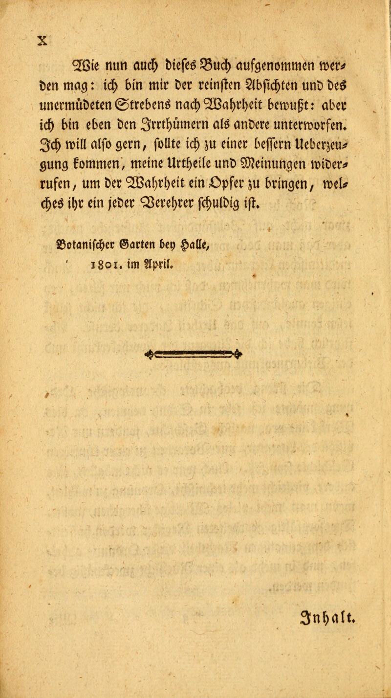 löte nun <uid) tiefes 23ud) aufgenommen tter* Den mag: i<§ bin mir Der reinjten 2Jbfidj£en unt) De$ unermüDeten (Strebeng na$ 9S3afyrl)ett bcmufjt: abec i$ bin eben Den Srrtljümern atö cmDere unterworfen* 3$ will alfo gern, follte idj &u einer belfern Uebcrjeu* gung fommen, meine Urteile unt) Meinungen foiDer* rufen, um Der SOBafyrfyeit m Opfer $u bringen, mU dje$ \\)t ein jeDer Sßerefyrer fd)ulbig i(r. 83otanifc&er ©<men 6ep £afle, 1801. im SIpril. «frw ! >fr 3nf>alt.