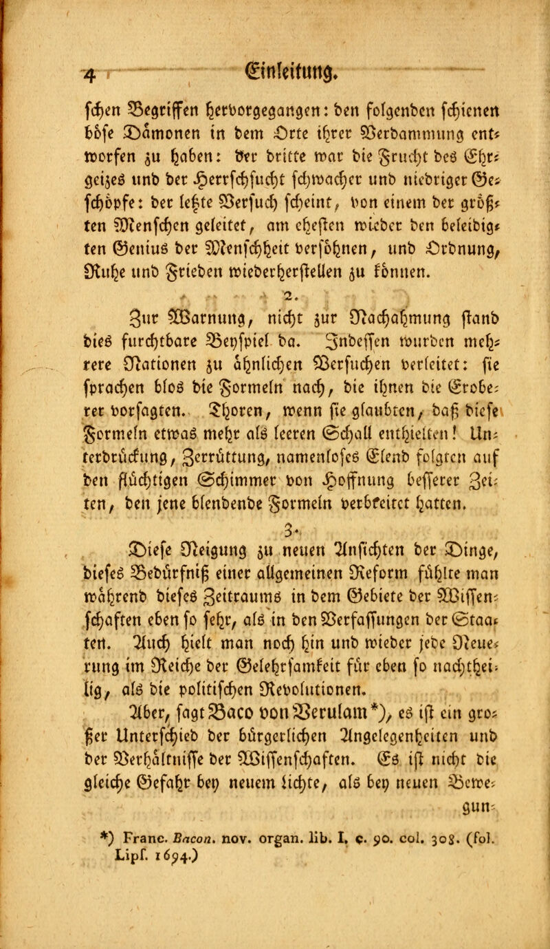 feiert gegriffen ^erborgegangen: ben folgcnbcn fcfn'cnert b&fe ^Dämonen in bem £)rte tljrcr Süetbammung ent* werfen 311 f^aben: bn* britte war bte §rud)t bcö (£(jr« gcijeö unb ber .gierrfcfjfucrjt fdjwadjcr unb nicbrigcr@ej fdjöpfe: bec lefte SSerfud) fcheint, fcon einem ber groß* ten ?Qienfcf)en geleitet, am elften wteber ben befetbig* ten ©eniuö ber SOfenfd^eit berfofjmen, unb £H'bnung, SKulje unb grieben wieber^erfiellen ju fonuen. 2. 3ur £8arnung, nidjt jur Oiadjaljmung jtanb bteö furchtbare fßeofpiel ba. ^nbeffen würben mefc* rere Stationen ju afenlidjen Söerfudjen herleitet: fie fpracfjen bloö bie gormein nad), bte irrten bie (£robe; rer borfagten. 5^oren, wenn fie glaubten, bafj biefe germefn etwas mefjr als teeren @d)all enthielten! Um terbtücfung, 3crrüttung, namenlofcö Qslenb folgten auf ben flüchtigen @cfjimmer bon Hoffnung befjerer %iv ten/ ben jene blenbenbe gormein berbfeitet Ratten. £)iefe Neigung m neuen Anfielen ber JDtnge, biefeS 25ebürfni£ einer allgemeinen [Reform füllte man wa^renb biefeö 3citraumö in bem ©ebtete ber Sßiffem fcfyaften e6enfo fe^r, als in benSßerfaffungen ber (Staat tert. 2Iud) freit man nod) Ijin unb roieber jete Oieue* rung im Dteid)e ber ©elefjrfamfat für eben fo nadjtfjei; lig, ate hie Politiken [Rebolutionen. Aber,, fagtSöaco loonSSerutom*), es ijt ein gro; f$er Unterfcfyieb ber bürgerlichen Angelegenheiten unb ber sBer^altuiffe ber 5öiffenfd)aften. (£ö iß ntd)t bk gleiche ©efafcr ben neuem lichte, als bep neuen 25cwe; gum *) Franc. Bacon. nov. organ. lib. I, q. <jo. col. 308. (fol. Lipf. 16^4.)