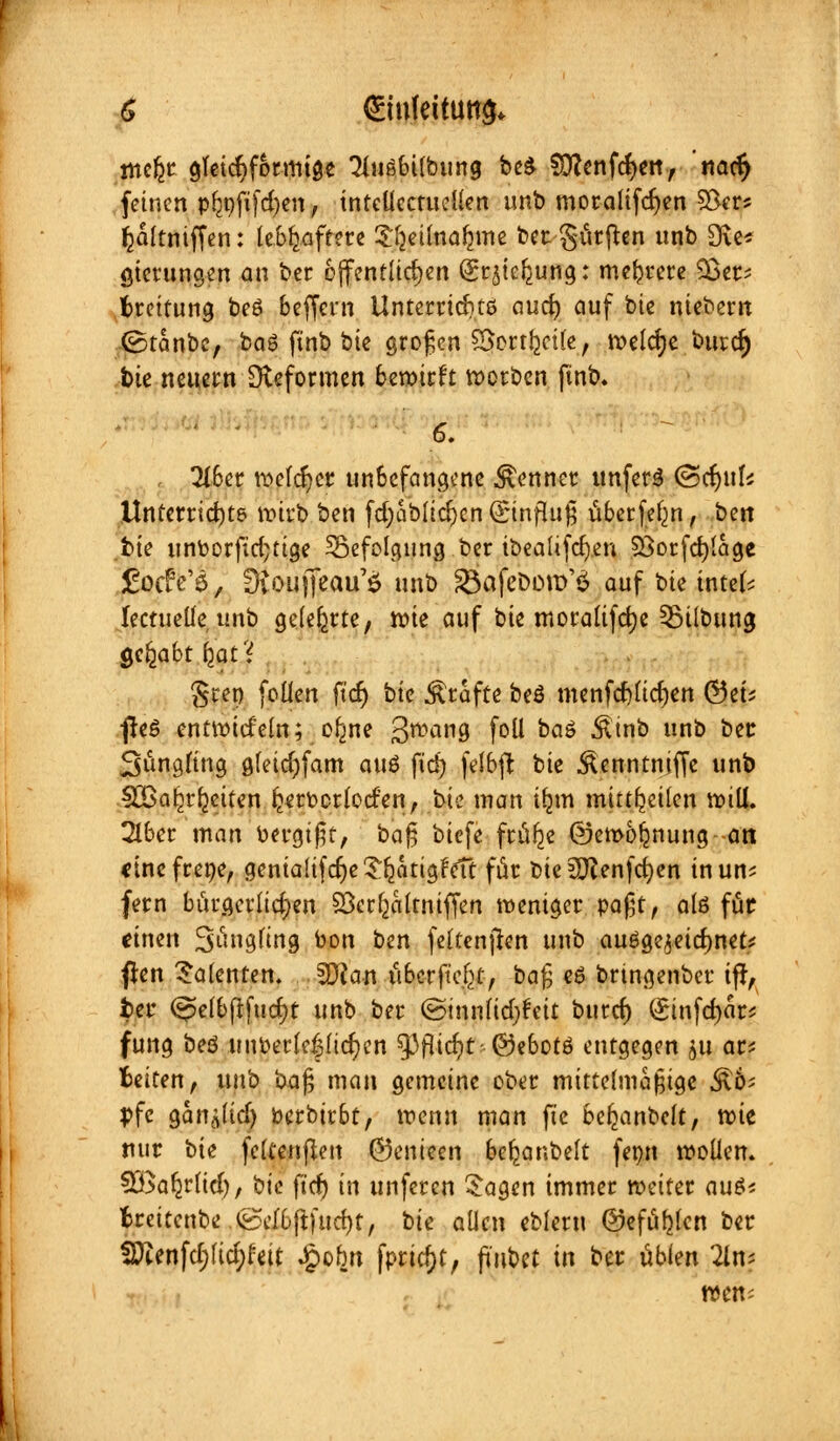 tnefcr gleichförmige 3iußbilbung beS SÖfcnföeit, nacr) feinen pljnftfd)en, intcllcctudlen unb moralifcfyen SSer* fcältniffen: lebhaftere ^etlnafjme ber Surften unb Sic* gierungen an ber öffentlichen (gr^teljung: mehrere 23er- fcreitung be6 beffent Unterrichte aud) auf bie niebern ©tanbc, baS ftnb bie großen ©erteile, welche burc§ bie neuern Reformen bewirft werben finb.  * 6- , Tiber weldjer unbefangene Renner unferS ©ctyufc Unterrichts wirb ben fd;ablid)enQjtnfhijj überfein, ben t>ie unoorfid;tige ^Befolgung ber ibealifcfyen SBorfcfylage focfe'ö, üvoujfeau'ö unb 23afeDony$ auf bie intek lectueüeunb gelehrte, wie auf bie moralifcfye 53ilbung Qcfyabt fyat'i %uvi feilen ficr) bie Gräfte beö menfd)licf)ett ©et; ßeö entwtdeln; ofme 3TOal19 foll baö ^inb unb ber Süngfing gfeidjfam auö fiä) felbft bie ÄenntnijTe unb 923aReiten ijerocrloden, bk man Üjm mitteilen will. 2lber man bergißt, baß biefe ftülje ©ewoljnung--att cinefrene, gentaltfdjeSfcatigfcft für Die £Ö?enfcb;en inun? fern bürgerlichen 33cr(ja(tntffen weniger paßt, alö füc «inen 3u9fin9 to-on ben feltenften unb auöge^etdmet* flen Talenten. SJian tibcrft'e^t, ba$ e6 bnngenber ifr, fcer (^elbftfucfyt unb ber ©innlidjfeit burd) (£infd)är* fung beö unperlc|lid)en $Pfltcr)t-@ebotS entgegen 511 ar* fceiten, unb ba$ man gemeine ober mittelmäßige ^6; pfc gan^lid) berbirbt, wenn man fte befeanbelt, reit nur bie fcCcenflett ©enieen beljanbelt fepn wollen. SÖSa^rlid), bk ftd) in unferen £agen immer weiter au$* fcreitenbe &db\l)ud)t, bie allen eblern ©efüljlcn ber SDtenfd;lid;feit Jpobn fprid)t, finbü in ber üblen 2ln; wen-