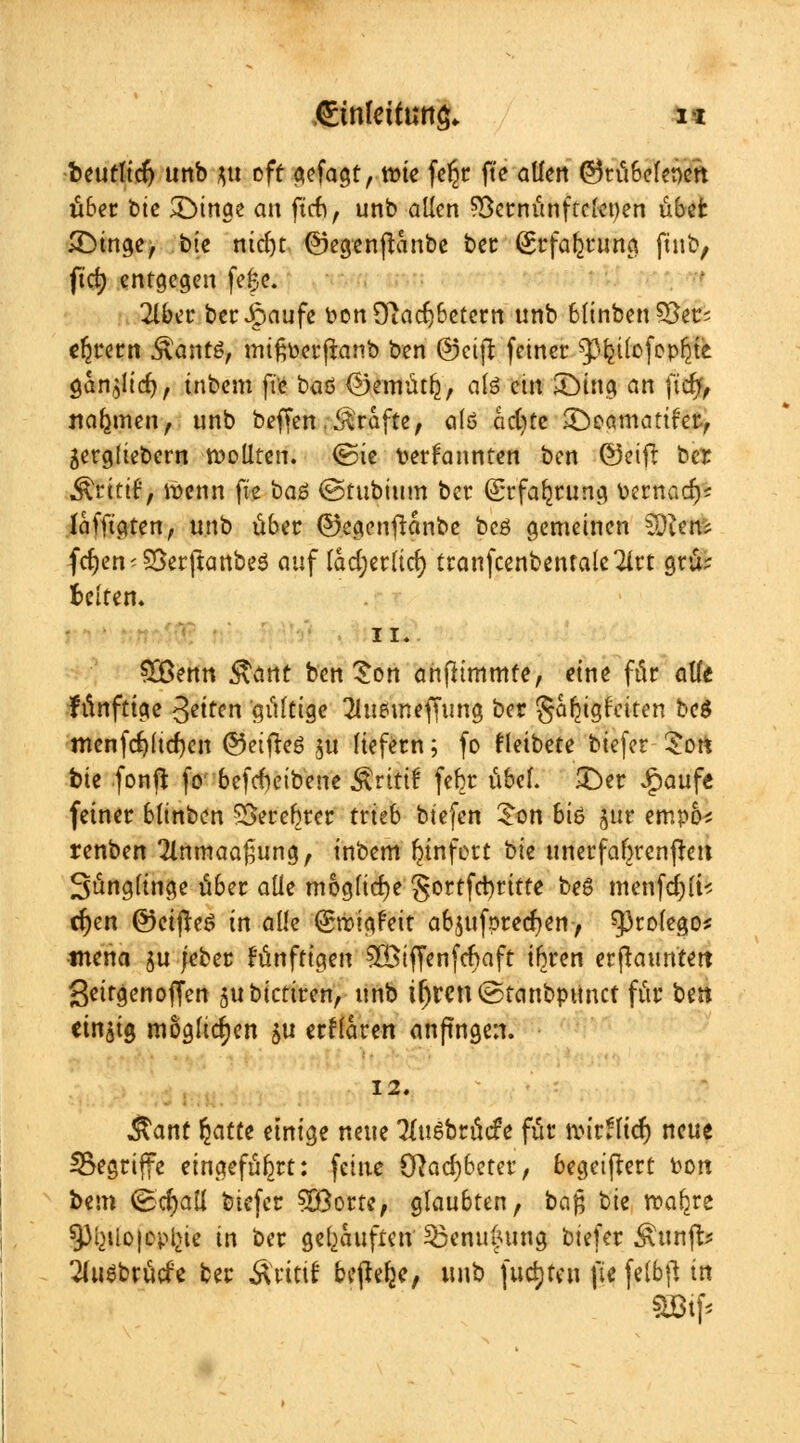 beufltd) unb $tt off gejagt, tt>ie feljr fte allen ©tü&elenen über btc £>inae an ftch, unb allen SBernünftclepen übet £Dinge, btc nid)t ©egenftanbe ber (Erfahrung ftnb, ftc^ entgegen fe|e. 2lber berJpaufe pon 9~tacl)betem unb 6linben SSers efjrern Äantö, mtßoerftanb ben @ctft fetner ^Ijüofopljte. öan^lte^, tnbem ftc baö (Bemütlj, als ein £)ing an ftc^> nahmen, unb beffen.Gräfte, a(ö cictjte SDeomattfetv gergltebern wollten, <Sie Der kannten ben ®eifl ber ^rittf, wenn fte baö ©tubtum ber (grfa^rung Pernacl)? Iafft'aten, unb über ©egenftanbc bcö gemeinen Süien; fcfjen-Söerftanbeö auf lad;crlirf> ttanfcenbenfale^irt grü; Betten* ii. £Benn &ant ben £on ahfhmmfe, eine für alte fünftige Jetten gültige Tluemeffung ber Seligkeiten beg mcnfd)ucf)en ©eifteö $u liefern; fo fleibete biefer £ort bie fonft fo' 6efrf)eibene Ärittf fefjr übel. £)er £aufe feiner btinben SSeref^rer trieb btefen £on 6iö ptt empo* renben 2lnmaa£ung, inbem fjinfott bte unerfaftrenjret. 3ünglinge über alle mögliche §ortfd)ritte beß menfdjli* cf)en ©eijteö in alle (Smigfeit abjufprecfyen, tytok$oi tnena $u jeber künftigen ?H>iffen[ct)aft ifjren erftauntett getrgenoffen 51t biedren, unb iljrcn ©tanbpunef für bett mfa möglichen $u erflaren anftngen. 12. $ant fyattt einige neue Tuiebrücfe für tvtt.licf) neue ^Begriffe eingeführt: feine Ölad)6eter, begeiflert Pott bem (Scfyall btefer SOßortc, glaubten, ba$ bie roa^re 5)^tlo|cpl>ie in ber gekauften $3enu(?ung biefer Äurifb 2luebrücfe ber Äritif bejtefje, unb fuctjteu fie felbft in äötf*