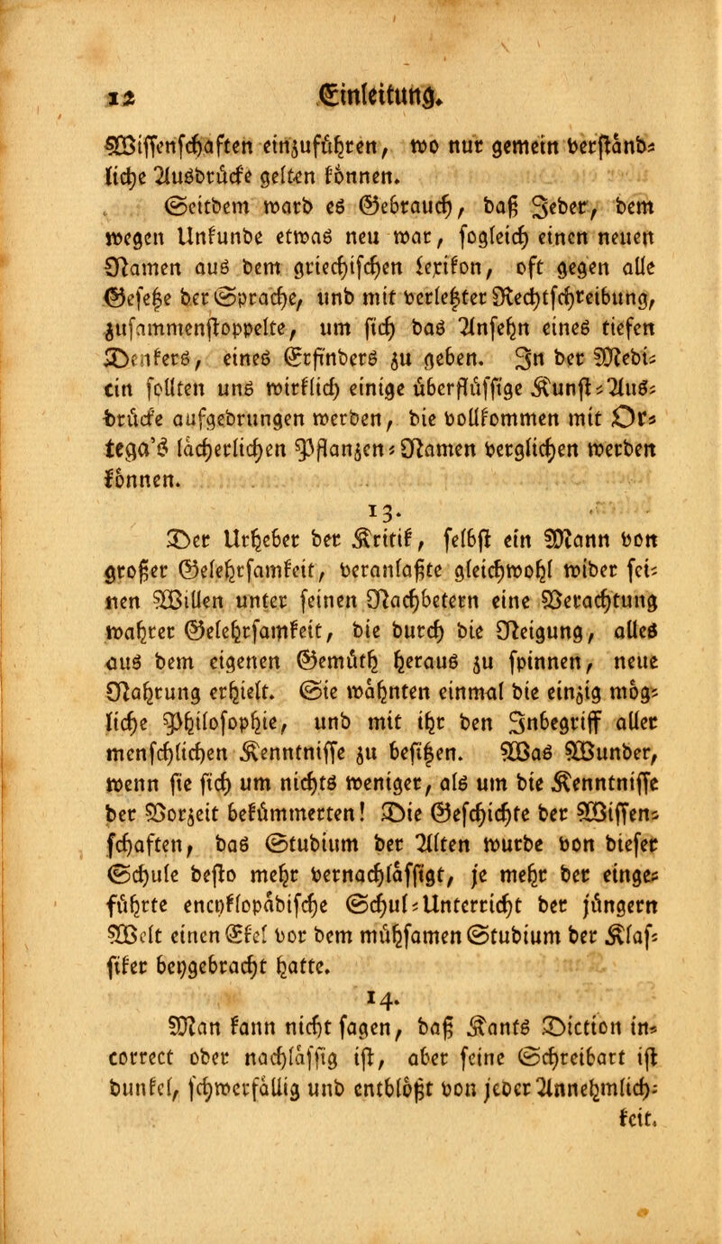 n €inlettutt& $Btffenfdj.aften einzuführen, wo nur gemein berjUnb* ftdje 2lu$brücfe gelten fonnen, ©eitbem warb es ©ebraucfj, bafj 3*ker, bem wegen Unfünfct etvoaö neu war, fogleicfy einen neuen Cftamen au6 bem griecfyifcfyen tyrifon, oft gegen aüe ©efe|e ber^pracfje, unb mit fcerle|ter Sfacfytfcfyreibung, .jufammenjtoppelte, um fiel) baö Tlnferm eines tiefen 3}Mfer6, eineö (grfi'nberö $u geben. 3n &** SO^cbti ein foüten unö wirfüd) einige tiberfltifftge $unft*2lu$; i>ritcfe aufgebrungen werben, bie toolifommen mit £)t* tccja'3 lächerlichen gjpan^cn* tarnen bergucf;en werben fonnen. £>er Urheber ber Äritif, felbft ein SD?ann bon großer ©elefetfamfeit, beranfa^te gleicr)wofjl wiber fei- lten 5CßiUen unter feinen QRacfjbetetn eine SBeracfjtung wahrer ©eleferfamfeit, t>u burd) bie Neigung, alles <mS bem eigenen ©emi'ttlj Ijerauö ju fpinnen, neue Sfta^rung erhielt, ©ie warnten einmal bie einzig mog* lic^e g^üofopfjie, unb mit t^r ben Snbegriff aller menfdjucfyen ^enntniffe ju beftfen. $Ba3 SEBunber, wenn fte ftcf) um ntcf)tö weniger, ate um t>k Äenntniffe ber $>or$ett behämmerten! £)ie ©efdjicrjte ber £Biffens fcfjaften, baö (Btubium ber eilten würbe bon btefer (Sdjule befto meljr bernacfjlafftgt, je mefcr ber etnge? ft^rte encpfropabifcr)e (Scfyuf* Unterricht ber Jüngern 50ßelc einen Qsfel bor bem mufjfamen ©tubium ber Jttaf« fifer beigebracht l^atte. 14. SRan frinn nicfytfagen, bafj Äanfö JDictton in* correct ober nacr;lafftg ijt, aber feine (Schreibart ift bunfcl, fcfyrocrfaliig unb entblößt oon jcoer Tlsinc^mltd); feit.